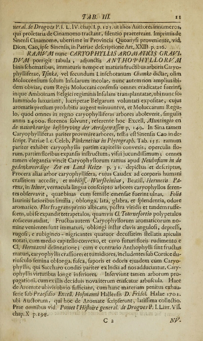 7jeral.de Drogv&s P.l. L.lV.chap. J.p. 12 5. ut alios Auftores innumeros» qui proletaria de Cinamomo tradant, filentio praeteream. Imprimis de Sinenfi Cinamomo, uberrime in Provincia Quoanyfi proveniente, vid. Dion. Cao,ipfe Sinenfis, in Patriae delcriptione Art. XXII( p. 216. RAMISM nunc CARTOPHTLLlS ARO AI ATICIS GRAVI* DVA1 porrigit tabula > adjundis A NT HOF HY LLO RV AI binis fchematibus, immaturis nempe et maturis frudibus arboris Caryo- phylliferae, Tfwkd, vel fecundum Linfchotanum Cbajnke didae, olim Molucccnfium folum Infularum incolae, nunc autemnon ampliusibi- dem obviae, cum Regis Moluccaniconfenfu omnes eradicatae fuerint, incjue Amboinam Belgici regiminis Infulam transplantatae, ubi nunc fo- lummodo luxuriant, lucripetae Belgarum voluntati expofitae, cujus aromatis pretium prolubitu augent minuuntve, etMoluccarum Regu¬ lo, quod omnes in regno caryophylliferas arbores aboleverit, lingulis annis 24000. florenos folvunt, referente hoc Excell, Aluntingio en de nduwkeurige befcbryving der AerdgervaJJen p. 149. In Sina tamen Caryophylliferas pariterprovenirearbores, teftis eflSinenfis Cao inde- fcript. Patriae 1. c. Celeb, Plukenetius in Pbytogrdph. Tab. 15 5. ramum pariter exhibet caryophyllis partim capitellis convexis, operculis flo¬ rum, partim floribus expanfis inflrudum, vifui jucundiffimum ; omnes tamen elegantia vincit Caryophyllorum ramus apud ISfeuhoJium in de gedenkweerdige Zee en Ldnd Reize p. 3 1. depidus et defcriptus» Procera alias arbor caryophyllifera, cujus Caudex ad corporis humani craflitiem accedit, etnobiliJJl< Wurfbeinius, BeatiHermetis Pd- rlnsy in Itiner, vernacula lingua confcripto arbores caryophyllos feren¬ tes obfervavit, quae binas cum femifle emenfae fuerint ulnas. Folid laurinis latioribus fimilia , oblonga, lata, glabra, et Iplendentia, odore aromatico. Flos fragrans primo albicans, poflea viridis et tandemruffe- (cens,ubifeexpandittetrapetalos, quamvis Cl.Tournefortio polypetalos rofaceusaudiat. Frudus autem Caryophyllorum aromaticorum no¬ mine venientes funt immaturi, oblongi inflar clavis angulofi, deprefli, rugofi, e rubigineo- nigricantes quatuor decuflatim flellatis apiculis notati, cum medio capitello convexo, et cavo futuri floris rudimento e Cl. Hermdnni delineatione; cum e contrario Anthophylli fint frudus maturi, caryophyllis crafliores et tumidiores, includentes fub Cortice du- riufculo femina oblonga, fufca, faporis et odoris ejusdem cum Caryo¬ phyllis, qui Saccharo conditi pariter ex India ad nos adducuntur, Cary¬ ophyllis virtutibus longe inferiores. Inferviunt tamen arborum pro¬ pagationi, cum ex illis deciduis nova iterum enafcatur arbufcula. Haec de Aromate ubivis obvio fufficianr, cum hanc materiam penitus exbau- ferit fubPrde/idio Excell. Hofmanni Hallenfis D. Fridel. Halae 170 1. ubi Audorum, qui hoc de Aromate Icripferunt, latiflima colledio. Prae omnibus vid. Pomet l'Hiftoiregenerdl. de Drogves P. I. Livr. V11. chap.X p. 198. C 2