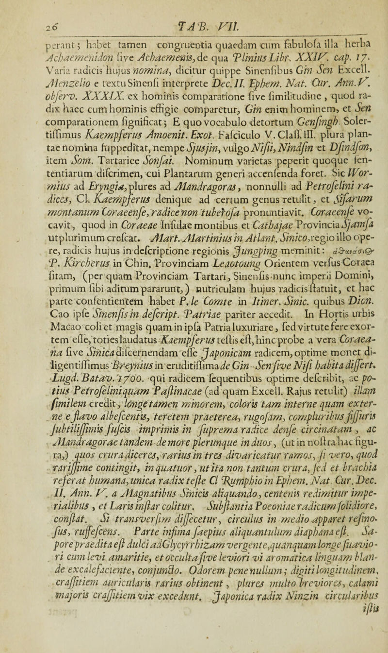 perant; habet tamen congruentia quaedam cum fabulofa illa herba Aehaemenidon live Achaemenis, de qua PlinitisLibr. XXIV. cap. i/. Varia radicis hujus nomina, dicitur quippe Sinenfibus Gin Sen Excell. Aknzelio e rextuSinenfi interprete Dec.ll. Ephem. Nat. Cur. Ann. V. objerv. XXXIX. ex hominis comparatione live fimilitudine , quod ra¬ dix haec cum hominis effigie comparetur, Gin enim hominem, et Sen comparationem fignificat; E quo vocabulo detortum Genfmgh. Soler- tiffimus Kaempferus Amoenit. Exoi. Fafciculo V.Claffilll. plura plan¬ tae nomina fuppeditat, nempe Sjusjin, vulgo Ni fi, Nindfin et Dfndfon, item Soni. Tartarice Sonfai. Nominum varietas peperit quoque (en- tentiarum difcrimen, cui Plantarum generi accenlenda foret. Sic IVor- miiis ad Eryngid, plures ad Alandragoras, nonnulli ad Petrofelini ra- dices, Cl. Kaempferus denique ad certum genus retulit, et Sfarum montanum Coraeenfe, radice non tubelofa pronuntiavit. Coraeenje vo¬ cavit, quod in Coraeae Infulae montibus et Cdthajae Provincia Sjamfa utplurimum crefcat. Alart. Alartinius in Atlant. Sinito,regio illo ope¬ re, radicis hujus in deferiptione regionis Jungping meminit: «S-avaV»©' P. Kircherus in Chin* Provinciam Leaotoung Orientem verfusCoraea fitam, (per quam Provinciam Tartari, Sinendis nunc imperii Domini, primum fibi aditum pararunt,) nutriculam hujus radicis natui t, ct hac parte confentientem habet P. le Comte in Itiner. Sinic. quibus Dion. Cao ipfe Sinenfisin defeript. iPatriae pariter accedit. In Hortis urbis Macao coli ct magis quaminipla Patria luxuriare, fed virtute fere exor¬ tem eHe,toties laudatus Kaempferus tciEs td, hinc probe a vera Coraea- na (ive J/^ic^dilcernendam effie Japonicam radicem, optime monet di- 'ligentiiTimus Breynius in eruditiffimaic Gin Senfiye Nifi habita differt. Lugd.Batav. 1/00. qui radicem fequentibus optime deferibit, ac po¬ tius Petrofelini quam Paftinacae (ad quam Excell. Rajus retulit) illam fimilem credit , longe tamen minorem, coloris tam interne quam exter¬ ne e favo albefcentis, teretem praeterea, rugofim, compluribus fjfuris jubtilijjimis fufeis imprimis in fuprema radice denfe circinatam , ac Alandragorae tandem de more plerunque in duos, (ut in no lira hac figu¬ ra,) quos crura diceres, rarius in tres divaricatur ramos, ji vero, quod rarijjhne contingit, in quatitor, ut ita non tantum crura, Jed et brachia referat humana,unica radix te fle Cl Bumphioin Ephem.Nat. Cur. Dec. II. Ann. V. a Alagnatibus Sinicis aliquando, centenis redimitur impe¬ rialibus , et Laris inffar colitur. Subjlantia Poeoniae radicum fiolidiore, conflat. Si transverffm dijfecetur, circulus in medio apparet refmo- fus, rujfefcens. Parte infima faepius aliquantulum diaphanacfl. Sa¬ pore praedita efl dulci adGlycyrrhizam vergent e,quanquam longeflavio¬ ri cum levi amaritie, et occultafive leviori vi aromatica linguam blan¬ de excalefaciente, conjunfto. Odorem pene nullum; digiti longitudinem, craffitiem auricularis rarius obtinent, plures multo breviores, calami majoris crajfitiem vix excedunt, Japonica radix Ninzin circularibus