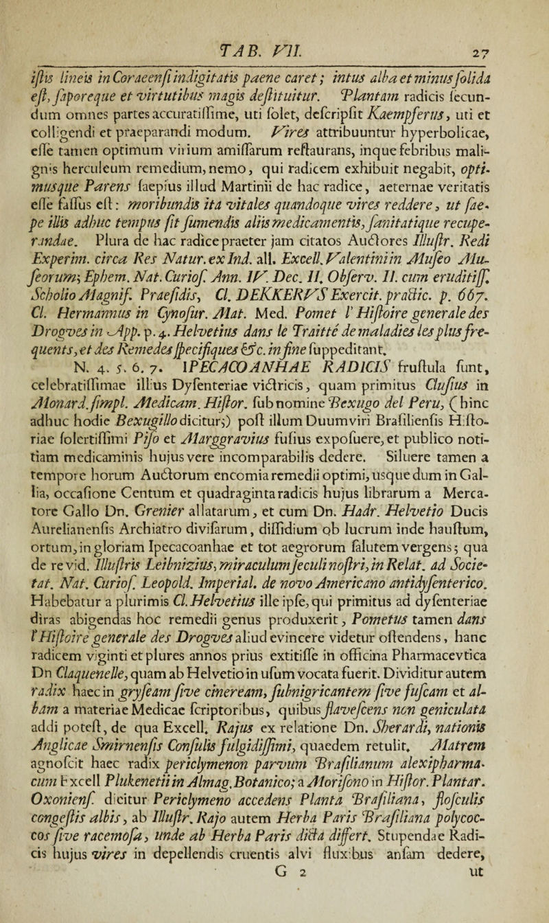 27 ijlis lineis In Corae enfi indigi tatis paene caret; intus alba et minusJoli da eftyfap&reqae et virtutibus magis deflituitur. Blantam radicis lecun- dum omnes partes accurati (Fime, uti folet, dcfcripfit KaempferilS, uti et Colligendi et praeparandi modum. Fires attribuuntur hyperbolicae, eile tamen optimum virium amilFarum reftaurans, inque febribus mali¬ gnis herculeum remedium,nemo, qui radicem exhibuit negabit, opti- musqiie Parens faepius illud Martinii de hac radice, aeternae veritatis ede falFus dt: moribundis ita vitales quandoque vires reddere, ut fae. pe illis adhuc tempus fit fumendis altis medicamentis,fani tat ique recupe¬ randae. Plura de hac radice praeter jam citatos Audores Illujlr. Redi Experim. circa Res Natur, ex Ind. ali. Excell Fdentini in Alufeo Alu- feorum-, Ephem. Nat. Curiof Ann. 1F. Dec. //, Obferv. II. cum eruditiff Scholio Alagnif Praefidis, Cl, DEKKERFS Exercit. prattic. p. 66/. Cl. Hermannus in Cynofur. Mat. Med. Pomet ! Hi ftoire generale des Drogvesin ^App. p. 4. Helvetius dans le Traitte demaladies lesplusfre- quents, et des RemedesJpeciJiques&c. in fine fuppeditant. N. 4> 5. 6. 7. IPECACOANHAE RADICIS fruftula funt, celebratilFimae illius Dyfenteriae vidricis, quam primitus Clufius in Alonard.fimpl. Aiedicam. Hi flor, fub nomine Rcxugo dei Peru, (hinc adhuc hodie Bexugillodicitur,) pofl illum Duumviri Brafilienfis Hifto- riae folertiffimi Pifo et Alarggravius fufius expofuere,et publico noti¬ tiam medicaminis hujus vere incomparabilis dedere. Siluere tamen a tempore horum Au&orum encomia remedii optimi, usque dum in Gal¬ lia, occafione Centum et quadraginta radicis hujus librarum a Merca¬ tore Gallo Dn. Grenier allatarum, et cum Dn. Hadr. Helvetio Ducis Aurelianenfis Archiatro divifarum, dilFidium ob lucrum inde hauftum, ortum, in gloriam Ipecacoanhae et tot aegrorum falutem vergens; qua de revid. Illttftris Leibnizius, miraculumJe culi noftri, in Relat. ad Socie- tat. Nat. Curiof Leopold. Imperial. de novo Americano antidy fenterico. Habebatur a plurimis Cl.Helvetius ille iple, qui primitus ad dyfenteriae diras abigendas hoc remedii genus produxerit, Pometiis tamen dans t Hiftoire generale des Drogves aliud evincere videtur odendens, hanc radicem vigintietplures annos prius extitifle in officina Pharmacevtica Dn ClaqueneUe, quam ab Helvetio in ufum vocata fuerit. Dividitur autem radix haec in gryfeam five cineream,fubnigricantem five fufcam et al¬ bam a materiae Medicae fcriptoribus, quibus favefcens non geniculata addi poted, de qua Excell. Rajus ex relatione Dn. Skerardi, nationis Anglicae Smirnenfis Confulis fulgidijjimi, quaedem retulit. Alatrem agnofcit haec radix periclymenon parvum Brafilianum alexipharma• cum b xcell Plukenetiiin Almag,Botanico; a Alorifono in HiJlor. Plantar. Oxonienf. dicitur Periclymeno accedens Planta Brafiliana, flojculis congeftis albis, ab Illujlr. Rajo autem Herba Paris Brafiliana polycoc¬ co s five racernofa, unde ab Herba Paris dida differt. Stupendae Radi¬ cis hujus vires in depellendis cruentis alvi fluxibus anfam dedere,