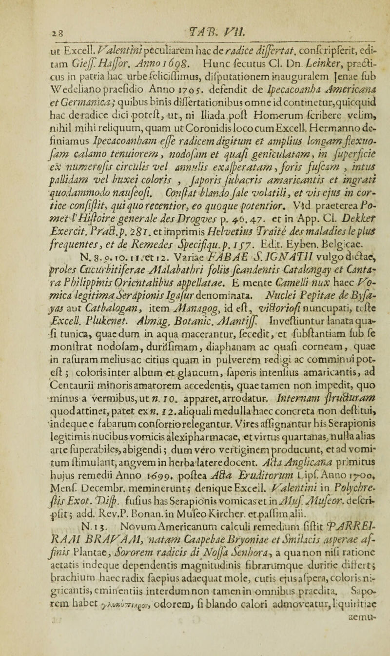 ut Excel!. Falentini peculiarem hac dc radice differt at, con feri p ferit, edi- tam Giejf Hajfor. Anno j 698. Hunc fecutusCl. Dn Leinker, pradfi- cus in patria hac urbefeliciflimus, difputationem inauguralem Jenae fub Wedelianopraefidio Anno 1705. defendit de Jpecacoanba Americana et Germanica; quibus binis differtationibus omne id continetur,quicquid hac de radice dici potefl,-ut, ni Iliada poff Homerum feribere vciim, nihil mihi reiiquum,quam ut Coronidis lococumExcefe Hermanno de¬ finiamus Ipecacoanbam e/Te radicem digitum et amplius longam/exuo- fam calamo tenuiorem, nodofam et quafi geniculatam, in fuper/cie ex numerofis circulis vel annutis exajperatam,foris fufcam , intus pallidam vel buxei coloris , Jap oris fub acris amaricantis et ingrati quodammodo naufeofi. Conflat blando /ale volatili y et vis ejus in cor¬ tice confiftit, quiquorecentior, eo quoque potentior. Vld praeterea/fe»- met IHiftoire generale desDrogves p. 46.47. et in App. Cl. Dekkef Exercit. Prad/p. 2 81. et imprimis Helvetius Traite des maladiesleplus frequentesy et de Remedes Specifiqu.p. igy. Edit. Eyben. Belgicae. N. 8- 0. io. 1 i.et 12. Variae FABAE S. IGF ATII vulgodidfae, proles CucUrbitiferae Alalabatbri foliis /candentis Catalongay et Canta- ra P hi lippiatis Orientalibus appellatae. E mente Camelli nux haec F0- mica legitima Serapionis Igatfur denominata. Nuclei Pepitae deByfa- yas aut Catbalogan, item Managog, id efl, viUoriofi nuncupati, tt fle Excell. Plukenet. Almag, Botanic. AJantiJf. Invcfiiuntur lanata qua¬ fi tunica, quaedum in aqua macerantur, feccdit, et fubflantiam fub fe monllrat nodofam, duriilimam, diaphanam ac quafi corneam, quae in rafuram melius ac citius quam in pulverem redigi ac comminui pot- efi ; colorisinter album et glaucum, faporis intenfius amaricantis, ad Centaurii minoris amarorem accedentis, quae tamen non impedit, quo minus a vermibus, utro. apparet, arrodatur. Internam jlnifturam quod attinet, patet ex«. 12. aliquali medulla haec concreta non deflitui, 'indeque e fabarum con fortiore legantur. Vires afhgnantur his Serapionis legitimis nucibus vomicis alexipharmacae, et virtus quartanas/nulla alias arte fuperabiles> abigendi; dum vero vertiginem producunt, et ad vomi¬ tum ilimulant, angvem in herba latere docent. A A a Anglicana primitus hujus remedii Anno 1699, poflea Afta Eruditorum Lipf Anno 1^00, Menf Decembr. meminerunt; denique Exceil. Falentini in Polychre- flis Exot. Tdijf fufius has Serapionis vomicaset in Alt/ Alufeor. defcri- •pfit; add. Rev.P. Bonan.in MufeoKircher. et paflim alii. N. 1 j. Novum Americanum calculi remedium fiflit FARREI- RA/JI BRAFAAly matam Caapebae Bryoniae et Smilacis asperae af¬ finis Plantae, Sororem radicis di Noffa Senbora, a qua non nifi ratione aetatis indeque dependentis magnitudinis fibrarumque duririe differt, brachium haccradix faepius adaequat mole, cutis ejus afpera, coloris ni¬ gricantis, eminentiis interdum non tamen in omnibus praedita. Sapo¬ rem habet odorem, fi blando calor» admoveatur,liquiritiae aemu-