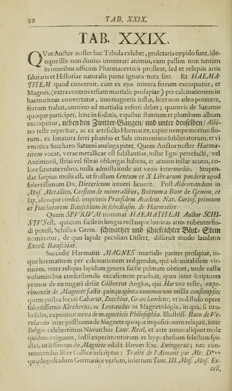 T AB. XXIX. TAB. XXIX. Q Vae Audior noffer hac Tabula exhibet, proletaria oppido funt, ide- oque illis non diutius immorari animus, cum paflfmi non tantum in omnibus officinis Pharmacevticis proflent, fed et reliquis artis falutarisctHifforiae naturalis paene ignaris nota fint. Et HAEMA' T1TEM quod concerni^ cum ex ejus minera ferrum excoquatur, et Magnes, (extra controverfiam martialis profapiae) per calcinationemin haematitem convertatur, imo magnetis inffar, licet non adeo potenter, ferrum trahat, omnino ad martialia referri debet; quamvis de Saturno quoque participet, hinc in fodinis, e quibus ffannum et plumbum album excoquitur, ncbenbm 3mttter48angen/ tmfc untcr btnfdbm / Aibi- no teffe reperitur, ac ex artefadlo Haematite, capite nenipemortuo flo¬ rum, ex limatura ferri plumbo et Sale ammoniaco fublimatorum, et vi emetica Saccharo Saturni analoga patet. Quem Audior noff er Haema- titem vocat, verae metallicae eff fubffantiae, inffar ligni petrefadii, vel Antimonii, ffriasvel fibras oblongas habens, et acuum inffar acutas, co¬ lore frturate rubro, nulla admiffaforde aut venis intermediis. Stupen¬ dae faepius molis eff, utfruffum Centum et X Librarum ponderis apud folertiflimum DN.Dietericum intueri licuerit. Poli Aldrovandum in Aluf. /Metallico, Caefiumde mineralibus, Boetuma Boot de Cjemm. et lap. aliosqueconful. imprimis Prae fidem A eadem. Nat. Curiof. primum et Fundatorem Baujchium in fcbediafm. de Haematite Quem SPNR1NA1 nominat HAEA1AT1TEA1 Auttor SCHI- STNScH, qui cum facile in longas recfasq ve laminas atro- rubentes fin¬ di poteli, Schiffus Germ. fd)ft?ar$eUmi) (d)kfX\d)tCt ©tettt nominatur, de quo lapide peculiari Differt, diiferuit modo laudatus Excel!. Baujcbius. Succedit Haematiti AlAGNES martialis pariter profapiae, in- que haematitem per calcinationem redigendus, qui ob mirabilem vir¬ tutem, inter reliqua lapidum genera facile palmam obtinet, unde vaffis voluminibus confcribcndis occafionem praebuit, quos inter feriptores primus de eo nugari defiit Gilbertus Angitis, qui Harveo teffe, expe¬ rimentis de /Magnetefattis quinquaginta nummorum millia confumpft; quem poffea fecuti Cabaeus> Zucchius, Grandamicus, et in diffufo opere folertiffimus Kircherus, ac Leotaudus in Magnetologia, in qua, fi titu¬ lo fi des, exponitur nova de magneticis Pbilofopbia. Illuffriff- Baco de Ne- rulamio inter poffhuma de Magnete quoque inquifitionem reliquit, inter Belgas celeberrimus Navarchus Laur.Keal, et ante annos aliquot mole quidem exiguum, fed fi experimentorum et hypothefium feledlum fpe- dles, utilifffmum de Alagnete edidit librum Exc. Zivingerus; nec con¬ temnendus liber Gallice inferiptus: Eraite de l' Aimant par Air. D*** quodopufculumGermanice verfum, infertum Tom. 111. Aluf. Aluf Ex¬ edi,