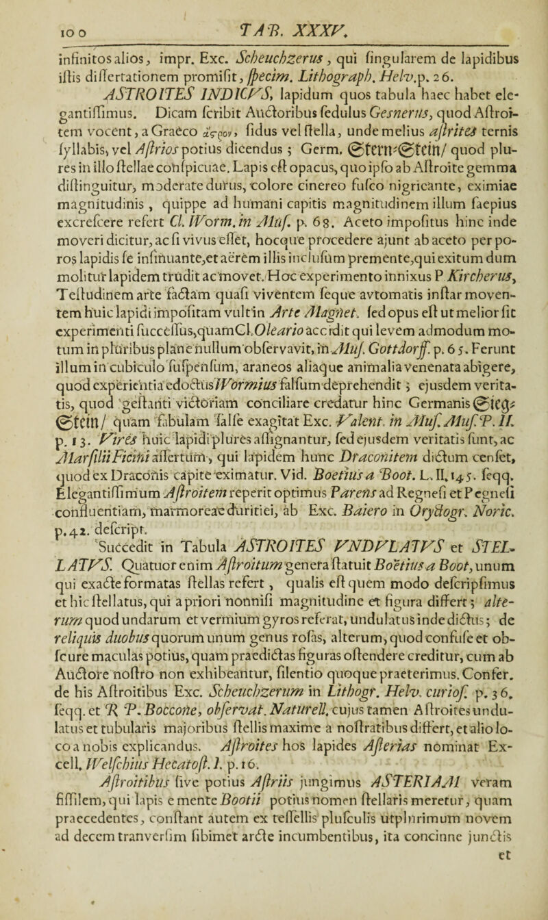 IO o TATt. XXXr. infinitos alios, impr. Exc. Scbeuchzerus, qui lingularem de lapidibus illis diEertationem promifit, fpecim. Litbograpb. Helv.y. 26. ASTROITES INDICTAS, lapidum quos tabula haec habet ele- gantiflimus. Dicam fcribit Audtoribus fedulus Gesnerusy quod Aflroi- tern vocent,aGradco aV^v, fidus velflella, undemelius ajlrites ternis fyllabis, vel Aflrios potius dicendus; Germ. @fCnF©tCttt/ quod plu- res in illo Hellae cohfpicuae. Lapis cfl opacus, quo ipfo ab Aflroite gemma diflinguitur, moderate durus, eoiore cinereo fufco nigricante, eximiae O 11 0 magnitudinis , quippe ad humani capitis magnitudinem illum faepius excrefcere refert CL IVorm.in Altif p. 68. Aceto impofitus hinc inde moveri dicitur, ac fi vivus eflet, hocque procedere ajunt ab aceto perpo- ros lapidis fe inlinuante,et aerem illis inclufum premente,quiexitum dum molitur lapidem trudit ac movet. Hoc experimento innixus P Kircherus, Tefludinemarte fadlam quafi viventem feque avtomatis inflar moven¬ tem huic lapidi impofitam vultin Arte Alagfiet. fedopus ell ut melior fit experimenti fuccdrus,quamGLO/e^r/0acciditqui levem admodum mo¬ tum in pluribus plane nullumobfervavit, in AluJ. Gottdorff. p. 6 5. Ferunt illum in cubiculo fufpenfUm, araneos aliaque animalia venenata abigere, quod experientia edo6liis/Fc>r^/^j falfum deprehendit ; ejusdem verita¬ tis, quod 'geflariti victoriam conciliare credatur hinc Germanis (gtem/ quam fibulam falle exagitat Exc. Traknt. in AIuf.Aluf.T.lL p. 13. Virts huic lapidipluresallignantur, fedejusdem veritatis funt,ac Jtiarfilii Ficitii affertum, qui lapidem hunc Draconitem didtum cenfet, quod ex Draconis capite eximatur. Vid. Boetius a Boot. L.Ifi 145. feqq. Elegantiffimum Aflroitemrtyznt optimus ? arens ad Regnefi etPegnell confluentiam, marmoreae duritiei, ab Exc. Baiero in Oryftogr, Noric. p.42. deferipn ‘Succedit in Tabula ASTROITES VNDFLATVS et STEL¬ LATAS. Quatuor e mmAflroitum genera \daru\t Boetius a Boot, unum qui exaefle formatas Hellas refert, qualis eHquem modo defcripfimus ethicHellatus,qui apriori nonnifi magnitudine e*t figura differt; alte¬ rum quod undarum et vermium gyros referat, undulatus inde ditflus; de reliquis duobus quorum unum genus rofas, alterum, quod confufe et ob- fcure maculas potius, quam praediefl as figuras oHendere creditur, cum ab Au6tore noHro non exhibeantur, filentio quoque praeterimus. Confer, de his Aflroitibus Exc. Scbeucbzerum in Litbogr. Helv. curiof p. 36. feqq. et R 'T.Boccorte, obfervat. Natur eU, cujus tamen Aflroitesundu- latus et tubularis majoribus Hellis maxime a nofiratibusdiHert, et alio lo¬ co a nobis explicandus. Ajlroites hos lapides Aflerias nominat Ex¬ cel f JVelfchius HeCato/l. 1. p. r 6. Aflroitibus live potius Aflriis jungimus ASTERIAAl veram fiflilenvqui lapis e mente Bootii potius nomen flellaris meretur, quam praecedentes, conflant autem ex teflellis plulculis utplnrimum novem ad decem tranverfim fibimet arefle incumbentibus, ita concinne junctis et t