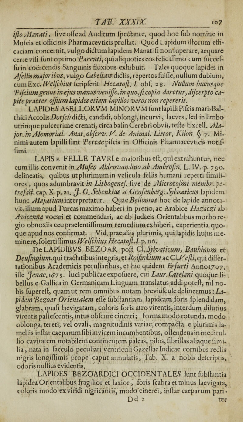 i flo Alanati, fiveoflead Auditum fpedlante, quod hoc fub nomine in Muleis et officinis Pharmacevticis proflat. Quod Lapidum iflorum effi¬ caciam concernit, vulgo didiumlapidern Manati fi nonduperare, aequare ceree vifi funt optimo *Parenti, qui aliquoties eos feliciffimo cum fuccefi fu in coercendis Sanguinis fluxibus exhibuit. Tales quoque lapides in Afellismajoribus, vulgo Cabe liaiv d\&\s> repertos fui fle, nullum dubium, cumExc. fVelfcbius Icripferit Hecatofl. 1. obf, 28. Nullum hucusque Bijciumgenus in ejus manus venijfe, in quo,fi copia daretur, difeerpto ca¬ pite praeter ojfium lapides etiam lapillos veros non reperer it. LAPlDb-S ASELLORVM MINORVM lunt lapilli PifcismarisBal- thiciAccolisDorfcb di&i, candidi,oblongi,incurvi, laeves, led in limbo utrinquepulcerrime crenati, circa bafin Cerebri obvii, tefle hxceil. Ala- jor.in Alemorial. Anat.obferv. N. de Animal. Littor. Kilon. § 7. Mi¬ nimi autem lapilli funt Percae pifeis in Officinis Pharmacevticis notifi fimi. LAPIS e FELLE TAVRIe majoribus efl, qui extrahuntur, nec cumillis convenit 'm Alufeo Aldrovandino ab Ambrofin. L. IV. p. 790. delineatis, quibus ut plurimum in veficula fellis humani reperti fimili- ores, quos adumbravit in LithogeneJ. five de Alicrocofmi membr. pe- trefaft. cap.X. p. 21, G. Scbenkius a Grafenberg. Sylvaticus lapidem hunc Alajatium interpretatur. Quae Belionius hoc de lapide annota¬ vit, illum apud Tureas maximo haberi in pretio, ac Arabice Hazaczi ab Avicenna vocari et commendari, ac ab Judaeis Orientalibus morbo re* gio obnoxiis ceupraefentiffimum remedium exhiberi, experientia quo¬ que apud nos confirmat. Vid. prae aliis plurimis, qui lapidis hujus me¬ minere, folertiflimus IVelfchius Hecatofl.l p. u6. De LAPIDIBVS JBEZOAR pofl CI.Sylvaticum, Bauhinum ct Beufingium.qm tra&atibus integris, et Rolfinkium ac CINefti, qui difler- tationibus Academicis peculiaribus,et hic quidem Erfurti Annoi/o7, ille Jenae, 167 5. luci publicae expofuere, cui Laur. Catelani quoque li¬ bellus e Gallica in Germanicam Linguam translatus addipotefl, nil no¬ bis fuperefl, quam ut rem omnibus notam breviulcule delineemus :La- pidemBezoar Orientalem efle fubflantiam lapideam foris fplendidam, glabram, quafi laevigatam, coloris foris atro virentis, interdum dilutius virentis pallefcentis, intus obfcure cinerei; forma modo rotunda, modo oblonga, tereti, vel ovali, magnitudinis variae,compadla e plurimis la¬ mellis ir.flar caeparum fibi invicem incumbentibus, ofiendens in meditul¬ lio cavitatem notabilem continentem paleas, pilos, fibrillas aliaque fimi- Ha, nata in facculo peculiari ventriculi GazellaeIndicae cornibus rediis n;gris longiflimis prope' caput annutatis, Tab. X. a nobis dclcriptis, odoris nullius evidentis, LAPIDES BEZOARDICI OCCIDENTALES funt fubflantia lapidea Orientalibus fragilior et laxior, foris fcabra et minus laevigata, coloris modo cxviridi nigricantis, modoTincrei, inflar caeparum pari- Dd 2 ter
