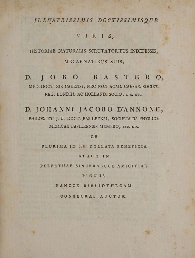 UP ILLUSTRISSIMIS DOCTISSIMISQUE HISTORIAE NATURALIS SCRUTATORIBUS INDETESSIS, MECAENATIBUS SUIS, DOT IOBRIOA4CRBLA SCTELRR 0, MED. DOCT. ZIRICAEENSI, NEC NON ACAD. CAESAR. SOCIET. REG. LONDIN. AC HOLLAND. SOCIO, rrc. ETC. D. JOHANNI JACOBO D'ANNONE, PHILOS. ET J. UJ. DOCT. BASILEENSI, SOCIETATIS PHYSICO- MEDICAE BASILEENSIS MEMBRO, zrc. Etc. a: PLURIMA IN |.SE. COLLATA BENEFICIA ATQUE IN PERPETUAE SINCERAEQUE AMICITIAE PIGNUS HANCCE BIBLIOTHECAM CONSECRAT AUCTORK