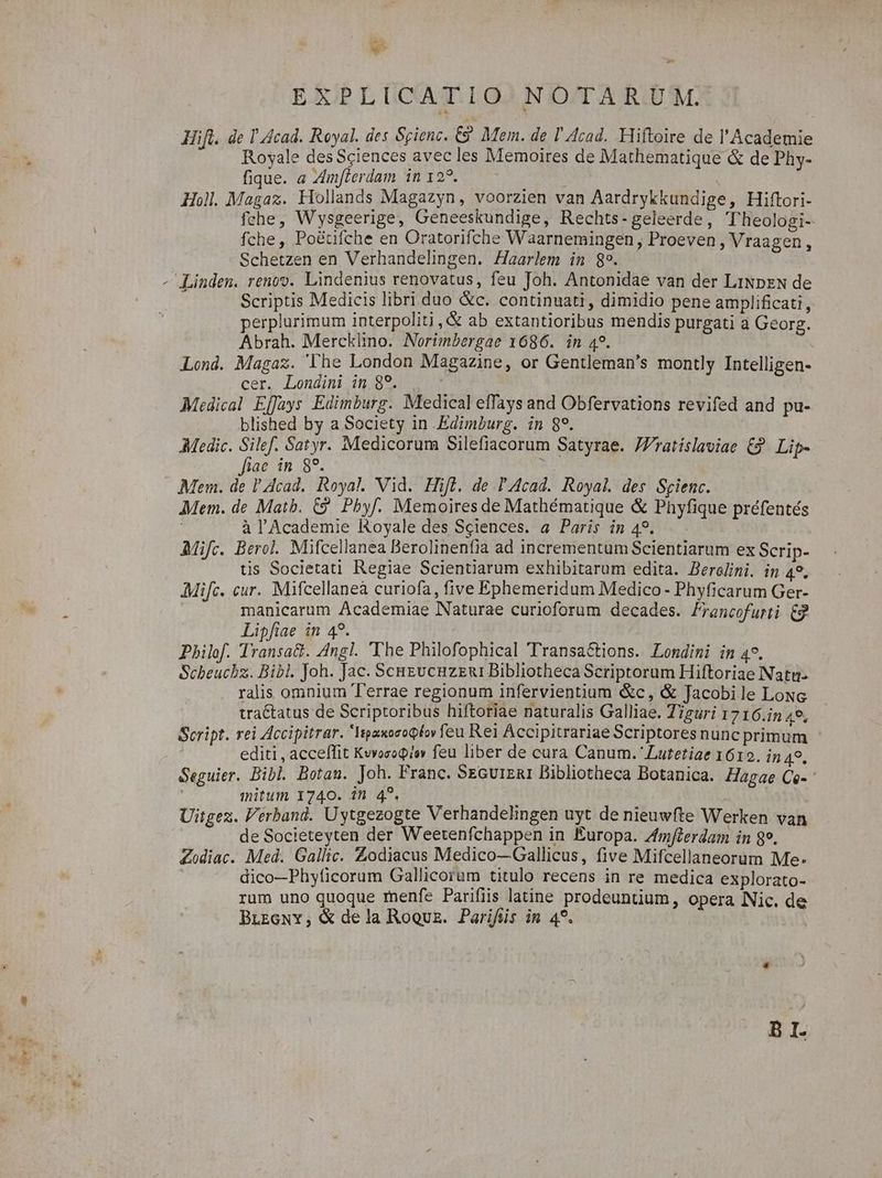 EXPLICATIO NOTARUM. Hifl. de I Acad. Royal. des Sgienc. C9 Mem. de l' Acad. Hiftoire de l'Academie Royale des Sciences avec les Memoires de Mathematique &amp; de Phy- fique. a Zm[lerdam in 122. à Hol. Magaz. Hiollands Magazyn, voorzien van Aardrykkundige, Hiftori- fche, W'ysgeerige, Geneeskundige, Rechts-geleerde, Theologi- fche, Po&amp;üfche en Oratorifche Waarnemingen Proeven , Vraagen Schetzen en Verhandelingen. Haarlem in 89. | - Linden. renov. Lindenius renovatus, feu Joh. Antonidae van der LiNpzN de Scriptis Medicis libri duo &amp;c. continuati, dimidio pene amplificati perplurimum interpoliti , &amp; ab extantioribus mendis purgati à Gcorg. Abrah. Mercklino. Norimbergae 1686. in 4. Lond. Magaz. The London Magazine, or Gentleman's montly Intelligen- cer. Londini im 8?. Medical Effays Edimburg. Medical effays and Obfervations revifed and pu- blished by a Society in Edimburg. in 8?. Medic. put Satyr. Medicorum Silefiacorum Satyrae. /Zratíslaviae 63 Lip- iae in 8*. Rr Mem. de Acad. Royal. Vid. Hift. de l'Acad. Royal. des. Scienc. Mem. de Matb. €? Pbyf. Memoires de Mathématique &amp; Phyfique préfentés ; à l'Academie Koyale des Sciences. a Paris in 49. Mifc. Berol. Mifcellanea Berolinenfia ad incrementum Scientiarum ex Scrip- tis Societati Regiae Scientiarum exhibitarum edita. Berolini. in 49. Mifc. cur. Mifcellaneà curiofa, five Ephemeridum Medico - Phyficarum Ger- manicarum Academiae Naturae curioforum decades. Francofurti 62 Lipfiae in 49. Pbhilof. Transat. Angl. 'The Philofophical Transactions. Londini in 4. Scbeucbz. Bibl. Joh. Jac. ScHEucnuzzuri Bibliotheca Scriptorum Hiftoriae Natu- ralis omnium Terrae regionum infervientium &amp;c, &amp; Jacobile Loxc tra&amp;tatus de Scriptoribus hiftoriae naturalis Galliae. Tiguri 1716.in 4*, Script. rei Accipitrar. IepaxoeoQtov feu Rei Accipitrariae Scriptores nunc primum editi , acceffit Kvoropisv feu liber de cura Canum. Lutetiae 1612. in 4? Seguier. Bibl. Botan. Joh. Franc. SEGU1ERI Bibliotheca Botanica. Hagae Ce- ' initum 1740. in 4^. Uitgez. Verband. Uytgezogte Verhandelingen uyt de nieuwfte Werken van de Societeyten der Weetenfchappen in Éuropa. Z/fmfterdam in 89. Zodiac. Med. Gallic. Zodiacus Medico—Gallicus, five Mifcellaneorum Me- dico—Phyíicorum Gallicorum titulo recens in re medica explorato- rum uno quoque menfe Parifiis latine prodeuntium, opera Nic. de BLzeNY, &amp; dela Roquz. Parifüs im 4?. BI