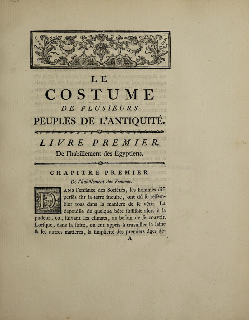 COSTUME •, * r ' . . , ;-v +• t -% /\-i r**- <** * • * D£ PLUSIEURS PEUPLES DE L’ANTIQUITÉ. •C&ss#sg&r*r.1 LITRE PREMIER. De l’habillement des Égyptiens. .m i 8S8  i ’i i - i-,i CHAPITRE PREMIER. De l'habillement des Femmes. ans l’enfance des Sociétés, les hommes diP perfés lur la terre inculte, ont dû fe reflem- bler tous dans la maniéré de le vêtir. La dépouille de quelque bête fuffifoit alors à la pudeur, ou, fiüvant les climats, au beloin de fè couvrir. Lorfque, dans la fuite, on eut appris à travailler la laine & les autres matières, la fimplicité des premiers âges de- A