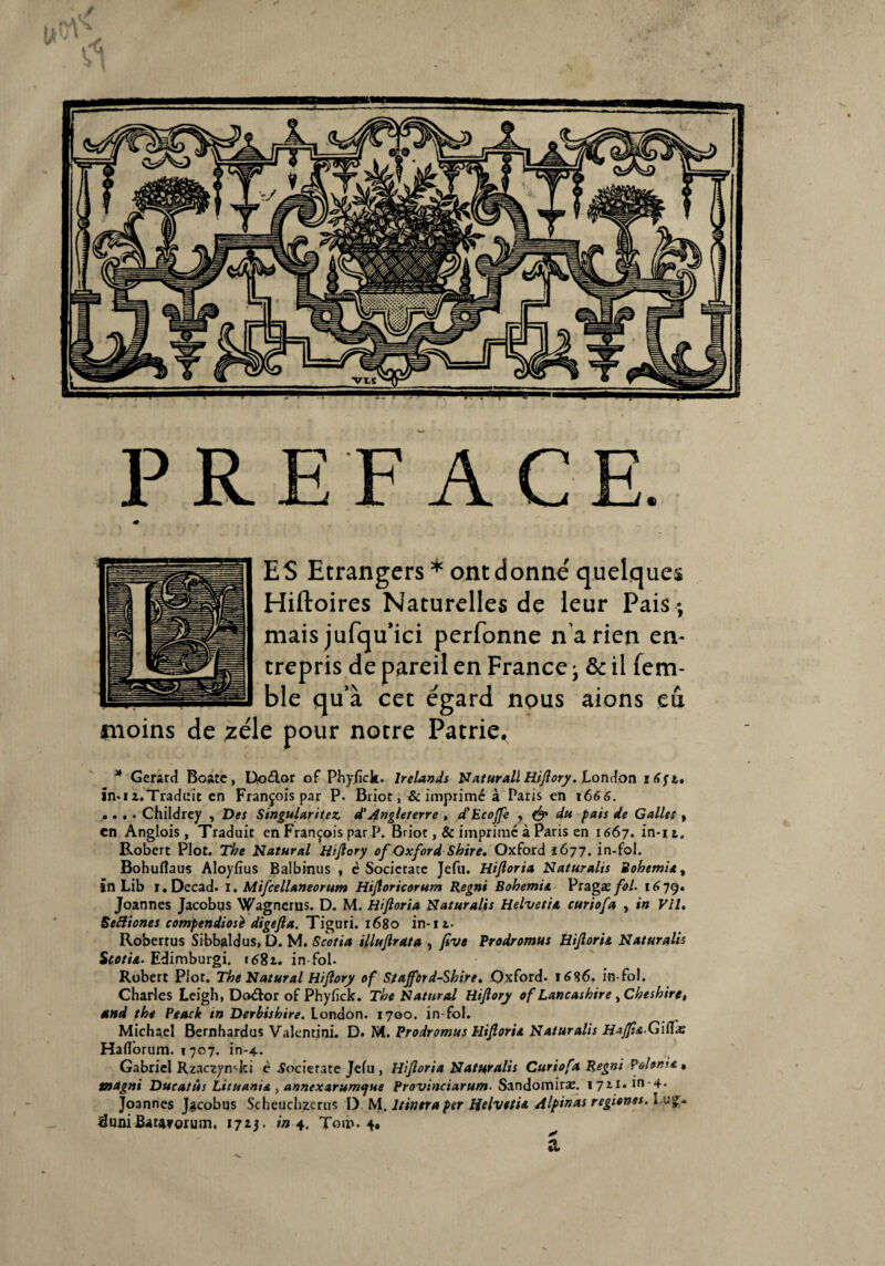 PREFACE. ♦ ES Etrangers * ont donne' quelques Hiftoires Naturelles de leur Pais -, mais jufqu’ici perfonne n’a rien en¬ trepris de pareil en France • & il fem- ble qu’à cet égard nous aions eu moins de zélé pour notre Patrie^ * Gérard Boate, Doélor of Phyfick. lrelands Naturail Hijlory. London în-ia.Traduit en François par P. Briot, & imprimé à Paris en 1666. .... Childrey , Des Singularités d'Angleterre , d’Ecojfe , & du pais de Galles , en Anglois , Traduit en François par P. Briot ,& imprime à Paris en 1667. in-it. Robert Plot. The Natural Hijlory of OxfordShire. Oxford 1677. in-fol. Bohuflaus Aloyfius Balbinus , è Societate Jefu. Hijloria Naturalis Bohem'u, in Lib i.Decad. 1. Mifcelluneorum Hijloricorum Regni Bohemia Pragæ fol. 1679. Joannes Jacobys Wagnerus. D. M. Hijloria Naturalis Helvetit curiofa , in Vil. Seftiones compendiosè digefta. Tiguri. 1680 in-11. Robertus Sibbaldus, D. M. Scotia illujlrata , five Prodromus Hijlorit Naturalis Scotia. Edimburgi. 1681. in-fol. Robert Plot. The Natural Hijlory of Stajford-Shire. Oxford. i6%6. in-fol. Charles Leigh, Doétor of Phyfick. The Natural Hijlory of Lancashire , Cheshire, and phe Peack in Derbishire. London. 1700. in-fol. Michael Bernhardus Valentini. D. M. Prodromus Hijloria Naturalis Hajjia-Gittx Haflorum. 1707. in-4. Gabriel Rzaczynsjci è .Societate Jefu , Hijloria Naturalis Curiofa Regni Pdent* , tnagni Ducatùs Lituant* , annexarumejue Provinciarum■ Sandomiræ. 1711. in-4* Joannes J^cobus Scheuchzcrns 1) M. ltintra per Helvetia Alpinas région**-l ufr iduniBatavorum. 1715. in 4. Toib-4» à