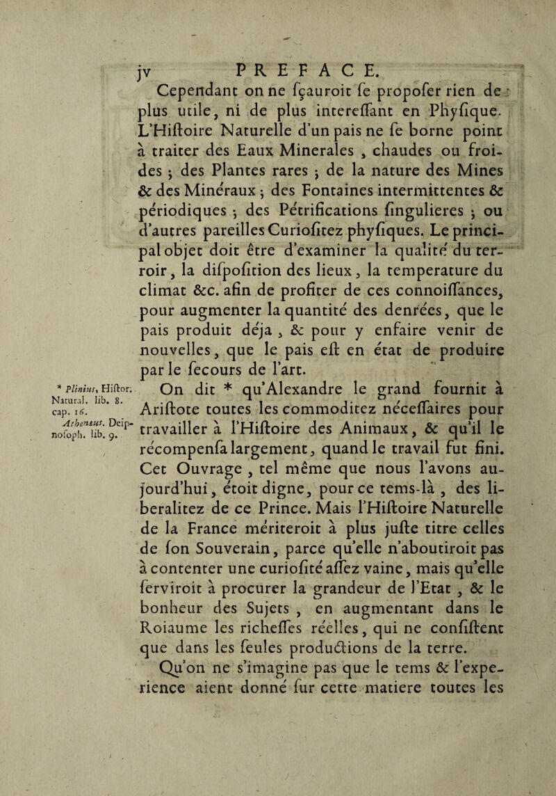 * PliniuSt Hiftor. Natural. lib. 8. cap. \6. Athen&us. Deip- nofo,ph. üb. 9. jv PREFACE. Cependant on ne fçauroit Te propofer rien de plus utile, ni de plus intereffant en Phyfique. L’Hiftoire Naturelle d’un pais ne fe borne point à traiter des Eaux Minérales , chaudes ou froi¬ des • des Plantes rares j de la nature des Mines ôc des Minéraux ; des Fontaines intermittentes ôc périodiques -, des Pétrifications fingulieres j ou d’autres pareilles Curiofitez phyfiques. Le princi¬ pal objet doit être d’examiner la qualité du ter¬ roir, la difpofition des lieux, la température du climat &c. afin de profiter de ces connoiïfances, pour augmenter la quantité des denrées, que le pais produit déjà , ôc pour y enfaire venir de nouvelles, que le pais eft en état de produire par le fecours de l’art. On dit * qu’Alexandre le grand fournit à Ariftote toutes les commoditez néceffaires pour travailler à l’Hiftoire des Animaux, & qu’il le récompenfalargement, quand le travail fut fini. Cet Ouvrage , tel même que nous l’avons au¬ jourd’hui, étoit digne, pour ce tems-là , des li- beralitez de ce Prince. Mais l’Hiftoire Naturelle de la France mériteroit à plus jufte titre celles de fon Souverain, parce quelle n’aboutiroit pas à contenter une curiofitéaffez vaine, mais qu’elle ferviroit à procurer la grandeur de l’Etat , & le bonheur des Sujets , en augmentant dans le Roiaume les richeftes réelles, qui ne confiftent que dans les feules produ&ions de la terre. Qu’on ne s’imagine pas que le tems ôc l’expe- rience aient donné fur cette matière toutes les