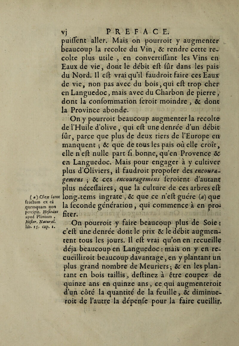 puiftenc aller. Mais on pourroit y augmenter beaucoup la récolté du Vin, de rendre cette re- coite plus utile , en convertiflanc les Vins en Eaux de vie, dont le débit eft fur dans les pais du Nord. Il eft vrai qu’il faudroit faire ces Eaux de vie, non pas avec du bois,qui eft trop cher en Languedoc, mais avec du Charbon de pierre, dont la confommation feroit moindre, de dont la Province abonde. On y pourroit beaucoup augmenter la récolté de l’Huile d’olive , qui eft une denrée d’un débit fur, parce que plus de deux tiers de l’Europe en manquent ; de que de tous les pais où elle croît, elle n’eft nulle part fi bonne, qu’en Provence de en Languedoc. Mais pour engager à y cultiver plus d Oliviers, il faudroit propofer des encoura- gemens -, de ces encouragemens feroient d’autant plus néceflaires, que la culture de ces arbres eft «yoie* /«or long-tems ingrate , de que ce n’eft guère (a) que quemquam non la leconde génération, qui commence a en pro? percipit. Hefioùus £ apud Plinium , 11LC1. fiîfior. Naturel. On pourroit y faire beaucoup plus de Soie s lib. iy? cap. i. i J i i c eft une denrée dont le prix de le débit augmen¬ tent tous les jours. Il eft vrai qu’on en recueille déjà beaucoup en Languedoc : mais on y en re- cueilliroit beaucoup davantage, en y plantant un plus grand nombre de Meuriers 5 de en les plan¬ tant en bois taillis, deftinez à être coupez de quinze ans en quinze ans, ce qui augmenteroit d’un côté la quantité de la feuille, de diminue¬ rait dç l’autre la dépenfe pour la faire cueillir.