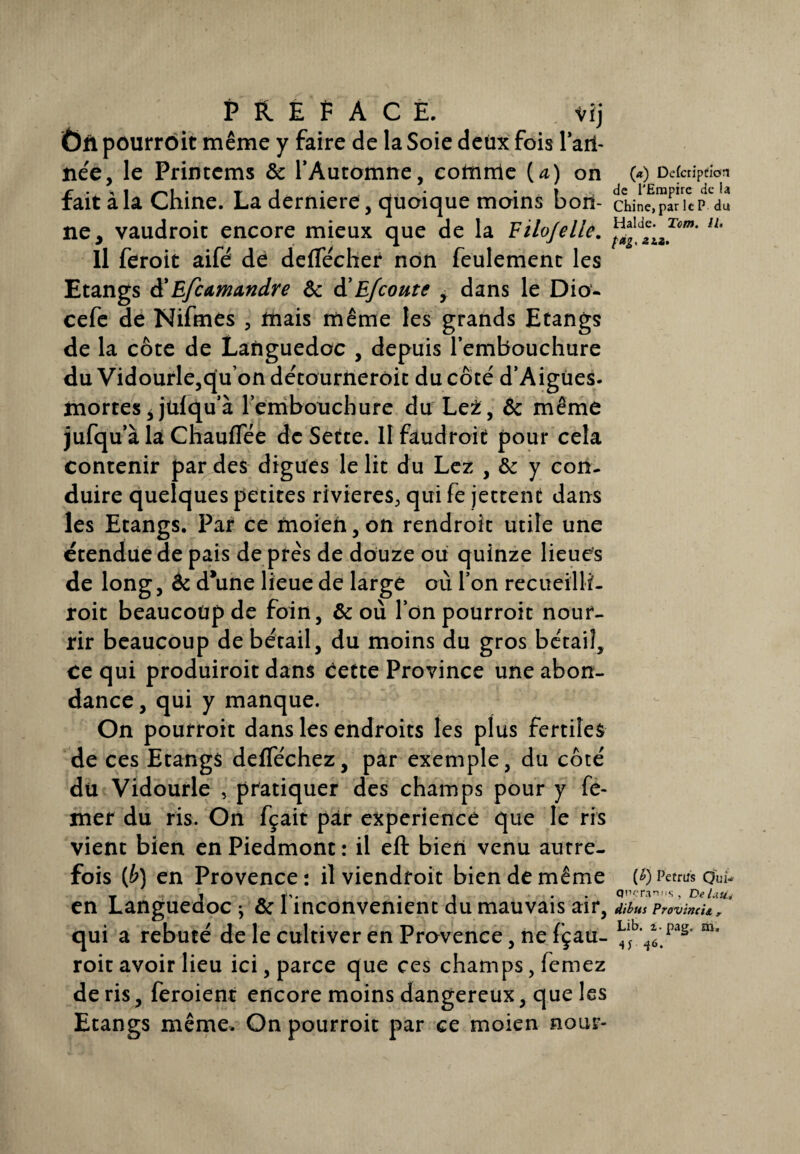 PREFACE. vi j Ôn pourrôit même y faire de la Soie deux fois Fari¬ née, le Printems ôc l’Automne, comme [a) on fait à la Chine. La derniere , quoique moins bon¬ ne, vaudroit encore mieux que de la Eilojelle. Il feroit aifé dé deffécher non feulement les Etangs à' Efcamandre Ôc d’Efcoute , dans le Dio- cefe de Nifmes , mais même les grands Etangs de la côte de Languedoc , depuis l’embouchure du Vidourle,qu on détourneroit du côté d’Aigues. mortes, jülqu’à l’embouchure du LeZ, ôc même jufqu’à la Chauffée de Sette. Il faudroit pour cela contenir par des digues le lit du Lez , ôc y con¬ duire quelques petites rivières, qui fe jettent dans les Etangs. Pat ce moien, on rendroit utile une étendue de pais de près de douze ou quinze lieues de long, Ôc d*une lieue de large où l’on recueilli- roit beaucoup de foin, & où l’on pourroit nour¬ rir beaucoup de bétail, du moins du gros bétail, ce qui produiroit dans cette Province une abon¬ dance, qui y manque. On pourroit dans les endroits les plus fertiles de ces Etangs defféchez, par exemple, du côté du Vidourle , pratiquer des champs pour y fé- mer du ris. On fçait par expérience que le ris vient bien en Piedmont : il eft bien venu autre¬ fois (£) en Provence : il viendfoit bien de même en Languedoc ^ ôc l inconvenient du mauvais air, qui a rebuté de le cultiver en Provence, ne (çau- roit avoir lieu ici, parce que ces champs, femez de ris, feroient encore moins dangereux, que les Etangs même. On pourroit par ce moien nour- (*) Delcripüîon de l’Empire de la Chine, par le P du Halde. Ton. IU fdgy 2LZ, (b) Pefrtfs Qui- Onerani.s, DeUuU dibus Provinc'tA , Lib. i-pag. m. 4J 46.