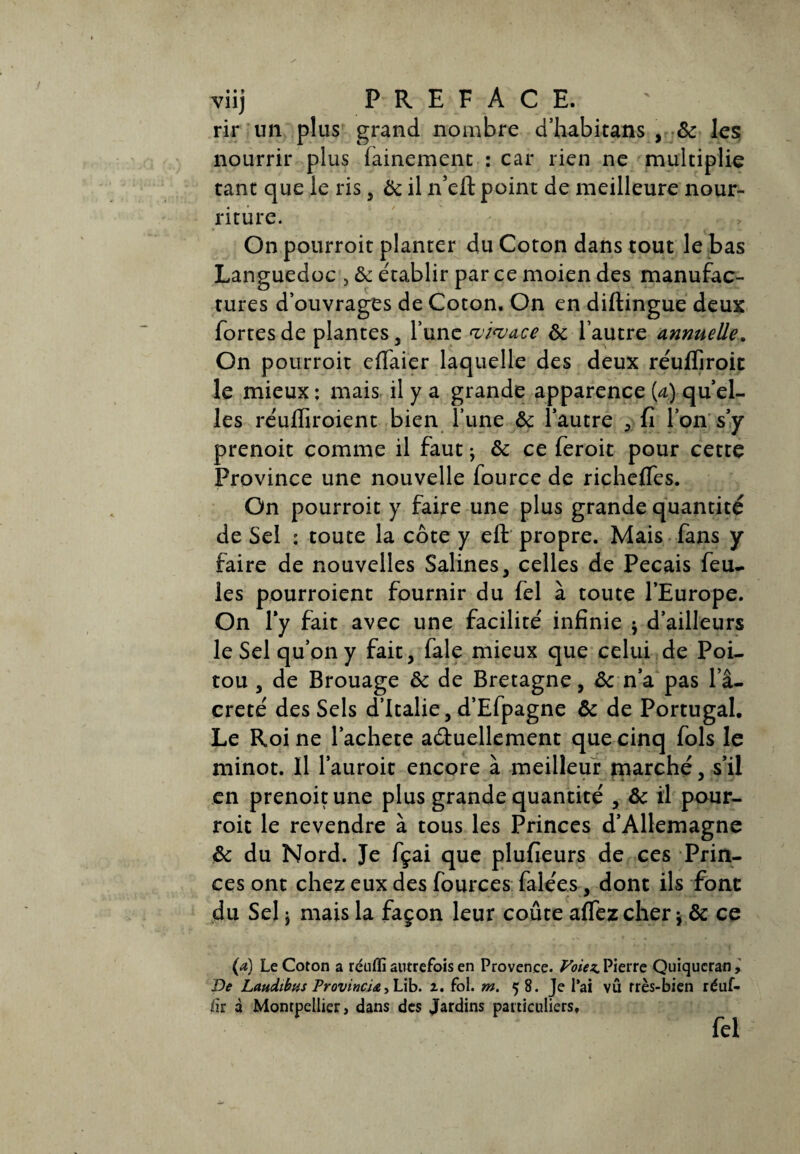 rir un plus grand nombre d’habitans , ôc les; nourrir plus fainement : car rien ne multiplie tant que le ris , Ôc il n’eft point de meilleure nour¬ riture. On pourroit planter du Coton dans tout le bas Languedoc , & établir par ce moien des manufac¬ tures d’ouvrages de Coton. On en diftingue deux fortes de plantes , l’une <vma.ce ôc l’autre annuelle. On pourroit effaier laquelle des deux réulïiroit le mieux ; mais il y a grande apparence {a) qu’el- les réufiiroient bien l’une ôc l’autre * fi l’on s’y prenoit comme il faut ^ ôc ce feroit pour cette Province une nouvelle fource de riçhefles. On pourroit y faire une plus grande quantité de Sel : toute la côte y eft propre. Mais fans y faire de nouvelles Salines, celles de Pecais feu¬ les pourroient fournir du fel à toute l’Europe. On l'y fait avec une facilité infinie * d’ailleurs le Sel qu’on y fait, fale mieux que celui de Poi¬ tou , de Brouage ôc de Bretagne, Ôc n’a pas l’â- creté des Sels d’Italie, d’Efpagne ôc de Portugal. Le Roi ne l’achete a&uellement que cinq fols le minot. Il l’auroit encore à meilleur marché, s’il en prenoit une plus grande quantité , ôc il pour¬ roit le revendre à tous les Princes d’Allemagne ôc du Nord. Je fçai que plufieurs de ces Prin¬ ces ont chez eux des fources falées, dont ils font du Sel j mais la façon leur coûte affez cher $ ôc ce (a) Le Coton a réufli autrefois en Provence. Voiez. Pierre Quiqucran, De Laudibtis ProvincU, Lib. z. fol. m. 58. Je l’ai vû rrès-bien réuf- fir a Montpellier, dans des Jardins particuliers, fel