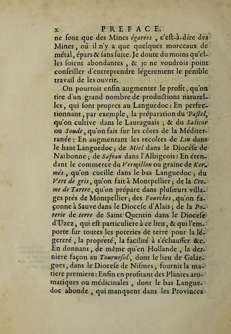 ne font que des Mines égarées , c’eft-à-dire des Mines, où il n’y a que quelques morceaux de métal, épars & lans fuice. Je doute du moins qu’el¬ les foient abondantes , & je ne voudrois point confeiller d’entreprendre légèrement le pénible travail de les ouvrir. On pourroit enfin augmenter le profit, qu’on tire d’un grand nombre de productions naturel-- les, qui (ont propres au Languedoc: En perfec¬ tionnant, par exemple, la préparation du l?aftely qu’on cultive dans le Lauraguais ; & du Salicor ou Soude, qu’on fait fur les côces de la Méditer¬ ranée : En augmentant les récoltés de Lin dans le haut Languedoc ; de Miel dans le Diocéfe de Narbonne ; de Safran dans l’Albigeois : En éten¬ dant le commerce du Vermillon ou graine de Ker¬ mès , qu’on cueille dans le bas Languedoc -, du Vert de gris, qu’on fait à Montpellier ^ de la Cre- me de Tartre, qu’on prépare dans plufieurs villa¬ ges prés de Montpellier j des Fourches, qu’on fa¬ çonne à Sauve dans le Diocefe d’Alais ; de la Po¬ terie de terre de Saint Quentin dans le Diocefe d’Uzez, qui eft particulière à ce lieu, ôc qui l’em¬ porte fur toutes les poteries de terre pour la lé¬ gèreté , la propreté, la facilité à s’échauffer &c. En donnant, de même qu’en Hollande , la der¬ nière façon au Tournefol, dont le lieu de Galar- gues, dans le Diocefe de Nifmes, fournit la ma¬ tière première : Enfin en profitant des Plantes aro¬ matiques ou médicinales , dont le bas Langue¬ doc abonde , qui manquent dans les Provinces