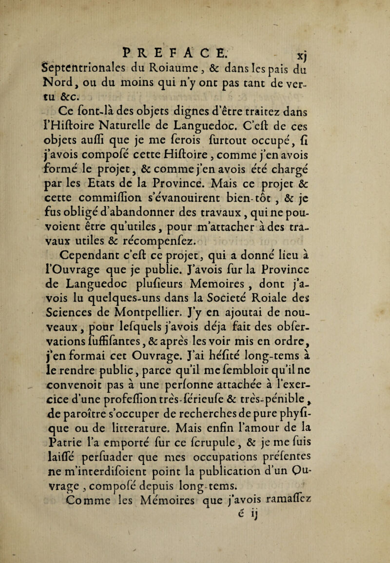 P R E F A C E. - *j Septentrionales du Roiaume, ôc dans les pais du Nord, ou du moins qui n’y ont pas tant de ver¬ tu &c. Ce font-là des objets dignes d’être traitez dans l’Hiftoire Naturelle de Languedoc. C’eft de ces objets aufli que je me ferois furtout occupe', fi j’avois compofé cette Hiftoire, comme j’en avois formé le projet, ôc comme j’en avois été chargé par les Etats de la Province. Mais ce projet ôc cette commiiTion s’évanouirent bien-tôt , & je fus obligé d’abandonner des travaux , qui ne pou- voient être qu’utiles, pour m’attacher à des tra¬ vaux utiles ôc récompenfez. Cependant c’eft ce projet, qui a donné lieu à l’Ouvrage que je publie. J’avois fur la Province de Languedoc plufieurs Mémoires , dont j’a¬ vois lu quelques-uns dans la Société Roiale des Sciences de Montpellier. J’y en ajoutai de nou¬ veaux , pour lefquels j’avois déjà fait des obfer- vations fuffifantes , & après les voir mis en ordre, j’en formai cet Ouvrage. J’ai héfité long-tems à le rendre public, parce qu’il me fembloit qu’il ne convenoit pas à une perfonne attachée à l’exer¬ cice d’une profeflïon très-férieufe ôc très-pénible > de paroître s’occuper de recherches de pure phyfi- que ou de littérature. Mais enfin l’amour de la Patrie l’a emporté fur ce fcrupule, ôc je me fuis laifle perfuader que mes occupations préfentes ne m’interdifoient point la publication d’un On- vrage , compofé depuis long-tems. Comme les Mémoires que j’avois ramaffez C lj