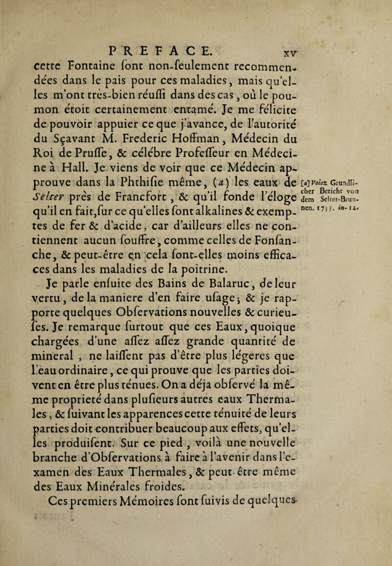 cette Fontaine (ont non-feulement recommen* dées dans le pais pour ces maladies, mais quel¬ les m’ont très-bien réuffi dans des cas, où le pou¬ mon étoit certainement entamé. Je me félicite de pouvoir appuier ce que j’avance, de l’autorité du Sçavant M. Frédéric Hoffman, Médecin du Roi de PrufTe, 3c célébré Profeffeur en Médeci¬ ne à Hall. Je viens de voir que ce Médecin ap¬ prouve dans la Phthifie même, {a) les eaux de mh>;«Gmnan- Selter près de Francfort , 3c qu’il fonde l’éloge dem sdr^Briri- qu’il en fait,fur ce quelles font alkalines & exemp- nen*l7i u m~12,9 tes de fer & d’acide, car d’ailleurs elles ne con¬ tiennent aucun fouffre, comme celles de Fonfan- che, 3c peut-être en cela font-elles moins effica¬ ces dans les maladies de la poitrine. Je parle enfuite des Bains de Balaruc, de leur vertu, de la maniéré d’en faire ufage^ 3c je rap¬ porte quelques Obfervations nouvelles &curieu- fes. Je remarque furtout que ces Eaux,quoique chargées d’une aflez affez grande quantité de minerai , ne laiffent pas d’être plus légères que l eauordinaire, ce qui prouve que les parties doi¬ vent en être plus ténues. On a déjà obfervé la mê¬ me propriété dans plufieurs autres eaux Therma¬ les , 3c fuivant les apparences cette ténuité de leurs parties doit contribuer beaucoup aux effets, qu’el¬ les produifent. Sur ce pied , voilà une nouvelle branche d’Obfervations à faire à l’avenir dans l’e¬ xamen des Eaux Thermales, & peut-être même des Eaux Minérales froides. Ces premiers Mémoires font fuivis de quelques