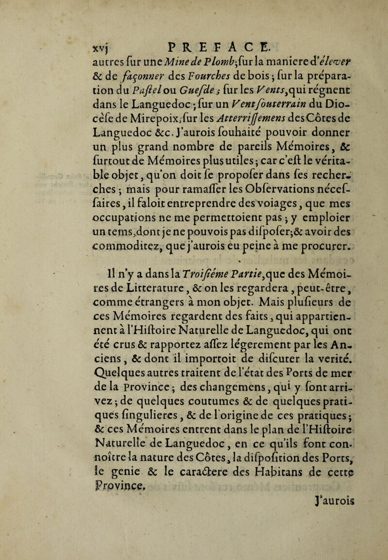 xvj PREFACE, autres fur une Mine de Plomb fur \a manier eA'élever ôc de façonner des Fourches de bois -, fur la prépara¬ tion du Paftel ou Guefde s fur les Vents yqui régnent dans le Languedoc ;fur un Vent[buterrain du Dio- cêfede Mirepoix,fur les Atterri]]emens des Côtes de Languedoc &c. J’aurois fouhaité pouvoir donner un plus grand nombre de pareils Mémoires, ôc furtout de Mémoires plus utiles ; car c’eft le vérita¬ ble objet, qu’on doitfe propoferdans fes recher¬ ches ; mais pour ramaffer les Obfervations nécef- faires, il faloit entreprendre des voiages, que mes occupations ne me permettoient pas ; y emploier un tems.dont je ne pouvois pas difpofer^ôc avoir des commoditez, que j’aurois eu peine à me procurer. * H n’y a dans la Troïfiéme Partie^que des Mémoi¬ res de Littérature, & on les regardera, peut- être, comme étrangers à mon objet. Mais plufieurs de ces Mémoires regardent des faits 3 qui appartien¬ nent à l’Hiftoire Naturelle de Languedoc, qui ont été crus ôc rapportez aflez légèrement par les An¬ ciens , Ôc dont il importoit de difeuter la vérité. Quelques autres traitent de l’état des Ports de mer delà province; des changemens, qui y font arri¬ vez ; de quelques coutumes ôc de quelques prati¬ ques fingulieres, ôc de 1 origine de ces pratiques ; ôc ccs Mémoires entrent dans le plan de l’Hiftoire Naturelle de Languedoc, en ce qu’ils font con- noîcre la nature des Côtes, la difpofition des Ports, le genie ôc le caraétere des Habitans de cette Province, J'aurois