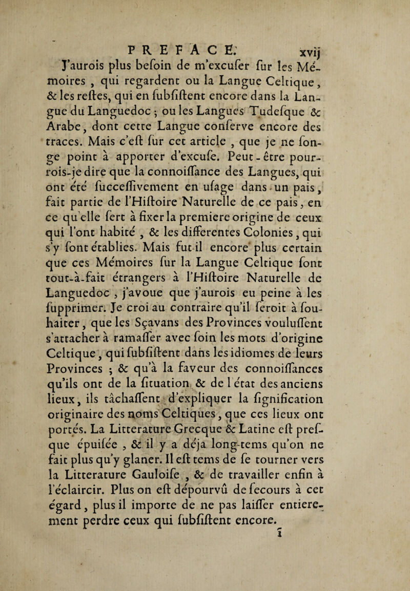 P R E FAC fi: xvij J’aurois plus befoin de m’excufer fur les Mé¬ moires , qui regardent ou la Langue Celtique, 6c les reftes, qui en fubfiftent encore dans la Lan¬ gue du Languedoc ; ou les Langues Tudefque 6c Arabe, dont cette Langue conferve encore des traces. Mais c’eft fur cet article , que je ne fon- ge point à apporter d’excufe. Peut-être pour- rois-jedire que la connoiffance des Langues, qui ont été fucceffivement en ufage dans»un pais, fait partie de l’Hiftoire Naturelle de ce pais, en ce qu elle fert à fixer la première origine de ceux qui l’ont habité , 6c les differentes Colonies, qui s’y font établies. Mais fut il encore plus certain que ces Mémoires fur la Langue Celtique font tout-à-fait étrangers à l’Hiftoire Naturelle de Languedoc , j’avoue que j’aurois eu peine à les fupprimer. Je croi au contraire qu’il feroit à fou- haiter, que les Sçavans des Provinces vouluffenc s’attacher à ramaffer avec foin les mots d’origine Celtique, qui fubfiftent dans les idiomes de leurs Provinces -, 6c qu’à la faveur des connoiffances qu’ils ont de la fituation 6c de 1 état des anciens lieux, ils tâchaffent d’expliquer la fignification originaire des noms Celtiques, que ces lieux ont portés. La Littérature Grecque 6c Latine eft pref- que épuilée , 6c il y a déjà long-tems qu’on ne fait plus qu’y glaner. Il eft tems de fe tourner vers la Littérature Gauloife , 6c de travailler enfin à l'éclaircir. Plus on eft dépourvu defecours à cet égard, plus il importe de ne pas biffer entière¬ ment perdre ceux qui fubfiftent encore.