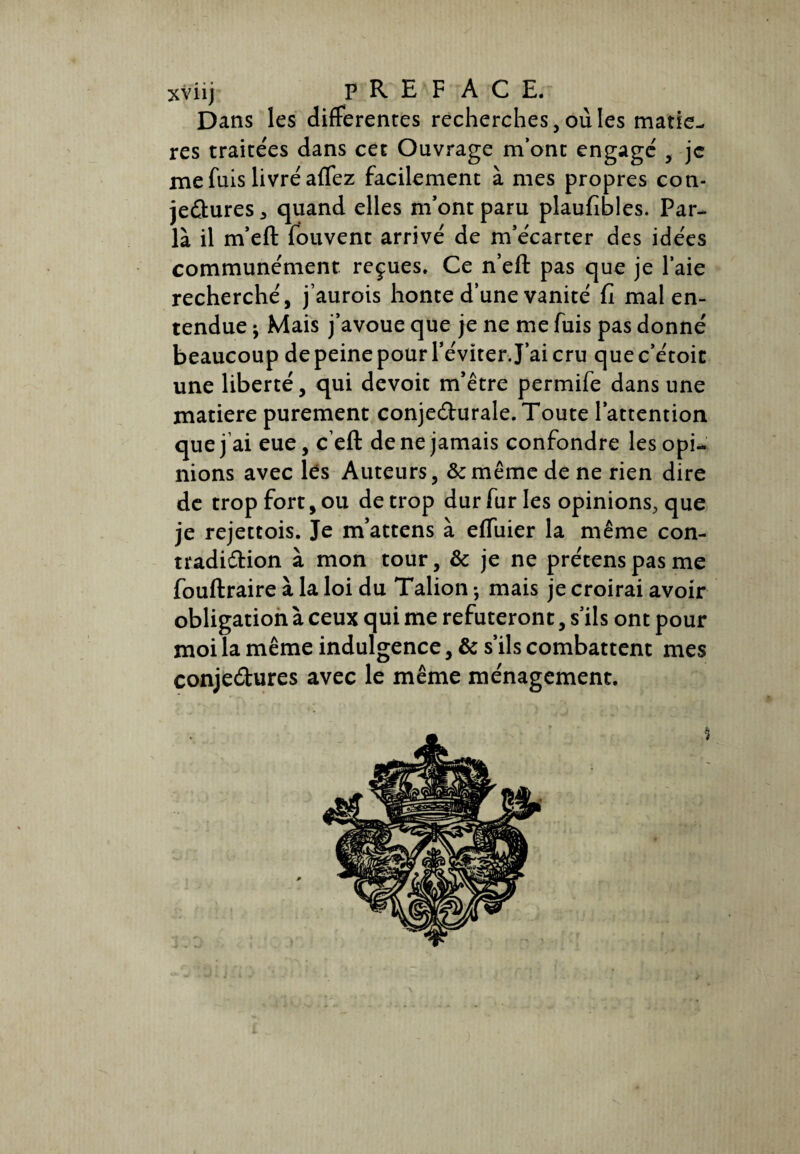 xviij PREFACE. Dans les differentes recherches,ouïes matiè¬ res traitées dans cet Ouvrage m’ont engage' , je me fuis livré afTez facilement à mes propres con¬ jectures 5 quand elles m’ont paru plaufibles. Par¬ la il m’eft fouvent arrivé de m’écarter des idées communément reçues. Ce n’eft pas que je l’aie recherché, j’aurois honte d’une vanité fi mal en¬ tendue Mais j’avoue que je ne me fuis pas donné beaucoup de peine pour l’éviter. J’ai cru que c’étoic une liberté, qui devoit m’être permife dans une matière purement conjecturale. Toute l’attention que j ai eue, c’eft de ne jamais confondre les opi¬ nions avec lés Auteurs, &même de ne rien dire de trop fort, ou de trop dur fur les opinions, que je rejettois. Je m’attens à effuier la même con¬ tradiction à mon tour, & je ne prétenspasme fouftraire à la loi du Talion -, mais je croirai avoir obligation à ceux qui me réfuteront, s’ils ont pour moi la même indulgence, & s’ils combattent mes conjectures avec le même ménagement.