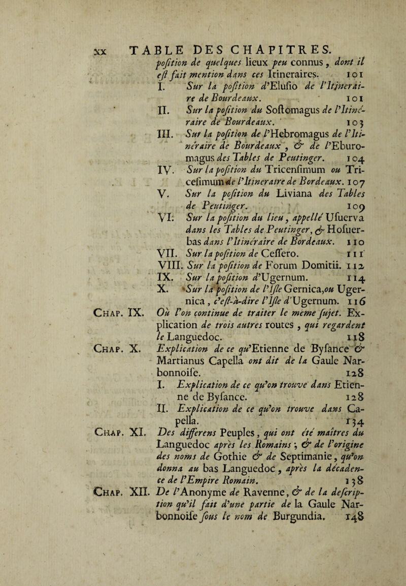 / XX TABLE DES CHAPITRES. pofition de quelques lieux peu connus, dont il efi frit mention dans ces Itinéraires. i o i î. Sur la p o fit ion ^’Elufio de V Itinérai¬ re de Bourde aux. ' loi II. Sur la pofition du Softomagus de l'Itiné¬ raire de Bourde aux. ' 105 III. Sut la pofition de /’Hebromagus de B Iti¬ néraire de Bourdeaux , & de /’Eburo- magus des Tables de Feutinger. 104 IV. Sur la pofition du Tricenfimum ou Tri- . cefimurnWe ITtineraire de Bordeaux. 107 V- Sur la pofition du Liviana des Tables de Feutinger. 109 VL Sur la pofition du lieu, appelle Ufuerva dans les Tables de Feutinger, (fi Hofuer- bas dans l’Itinéraire de Bordeaux. 11 o VIL Sur la pofition de CefTero. ni VIII. Sur la pofition de Forum Domitii. 112, IX. Sur la pofition déUgernum. 114 X. Sur la pofition de l’ifie Gernica,o# Uger- nica , c’efl-k-dire ITfie d’Ugernum. 116 Chap. IX. Ou Von continue de traiter le meme fujet. Ex¬ plication de trois autres routes , qui regardent te Languedoc. 118 Chap. X. Explication de ce qu’ Etienne de Byfance '& Martianus Capella ont dit de la Gaule Nar- bonnoife. 128 I. Explication de ce qu’on trouve da?is Etien¬ ne de Byfance. 128 IL Explication de ce qu’on trouve dans Ca- pella. r^4 Chap. XL Des dijferens Peuples , qui ont été maîtres du Languedoc apres les Romains ; (fi de Vorigine des noms de Gothie & de Septimanie, qu’on donna au bas Languedoc , apres la décaden¬ ce de l’Empire Romain. 138 Chap. XII. De /’Anonyme de Ravenne, & de la defcrip- tion qu’il fatt d’une partie de la Gaule Nar- bonnoife fous le nom de Burgundia. 148