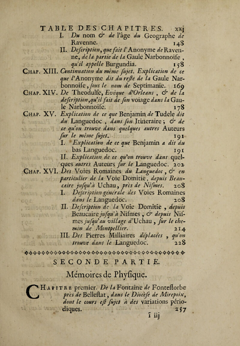 I. Du nom O1 de Pâge du Géographe de Ravenne. 148 IL Defcription, que fait /'Anonyme de Raven¬ ne, de la partie de la Gaule Narbonnoile , quil appelle Burgundia. 158 Chap. XIII. Continuation du meme fujet. Explication de ce que /’Anonyme dit du refie de la Gaule Nar¬ bonnoile , fous le nom de Septimanie. 169 Chap. XIV. De Theoduîfe, Evêque d’Orléans , & de la d efer ipt ion,qu’il fait de fin volage dans la Gau¬ le Narbonnoife. 178 Chap. xy. Explication de ce que Benjamin de Tudele dit du Languedoc , dans fin Itinéraire ; & de ce quon trouve dans quelques autres Auteurs fur le même fujet. 191 I. ‘ Explication de ce que Benjamin a dit du bas Languedoc. 191 IL Explication de ce qu’on trouve dans quel¬ ques autres Auteurs fur le Languedoc. 202, Chap. XVI. Des Voies Romaines du Languedoc, & en particulier de la Voie Domitie, depuis Beau- caire jufqu’k Uchau, près de JSIifmes. 208 I. Description générale des Voies Romaines dans le Languedoc. 208 IL Description de la Voie Domitie , depuis BeaucairQjufqud Nifmes, & depuis Nif- mes jufqu’au village dPUchau , fur le che¬ min de Adontpellier. 214 III. Des Pierres Milliaires déplacées , quon trouve dans le Languedoc. 228 «$■ fy•&•£>-0--0- -O--0- -0--fr-§• •#* SECONDE PARTIE. Mémoires de Phyfique. CHapitre premier. De la Fontaine de Fonteflorbe près de Belleltat, dans le Diocêfe de Mirepoix, dont le cours eft fujet a des variations pério¬ diques. ^ 257