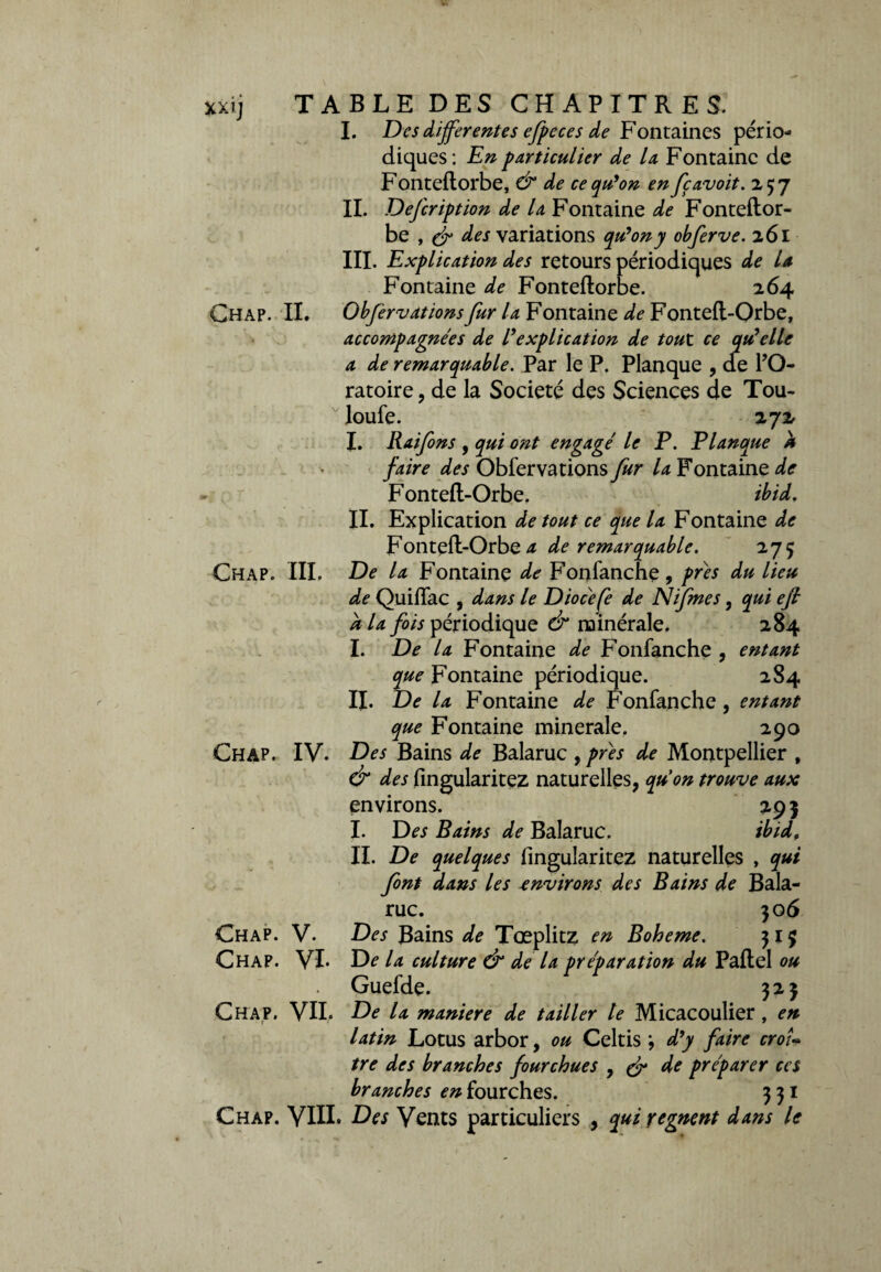 I. Des differentes efpeces de Fontaines pério¬ diques: En particulier de la Fontaine de Fonteflorbe, & de ce qu'on en feavoit. 257 IL Defcription de la Fontaine de Fonteflor- be , & des variations qu'on y obferve. 261 III. Explication des retours périodiques de U Fontaine de Fonteflorbe. 264 Chap. IL Obfervationsfur la Fontaine de Fontefl-Orbe, accompagnées de l'explication de tout ce qu'elle a de remarquable. Par le P. Planque , de l’O¬ ratoire , de la Société des Sciences de Tou- loufe. 272 I. Raifons , qui ont engagé le P. Planque À faire des Observations fur la Fontaine de Fontefl-Orbe, ibid. IL Explication de tout ce que la Fontaine de Fontefl-Orbe a de remarquable. 27 ç Chap. III. De la Fontaine de Fonfanche, près du lieu de QuifTac , dans le Diocefè de Nifmes, qui efi a la fois périodique & minérale. 284 I. De la Fontaine de Fonfanche , entant que Fontaine périodique. 284 IL De la Fontaine de Fonfanche , entant que Fontaine minérale. 290 Chap. IV. Des Bains de Balaruc 9 près de Montpellier , & des fingularitez naturelles, qu'on trouve aux environs. 29 5 I. Des Bains de Balaruc. ibid, IL De quelques fingularitez naturelles , qui font dans les environs des Bains de Bala¬ ruc. 30 6 Chap. V. Des Bains de Tœplitz en Boheme. 315 Chap. VL De la culture & de la préparation du Paflel ou Guefde. 323 Chap. VII. De la maniéré de tailler le Micacoulier, en latin Lotus arbor, ou Celtis , d'y faire croî¬ tre des branches fourchues 9 & de préparer ces branches en fourches. 331 Chap. VIII. Des Vents particuliers , qui régnent dans le