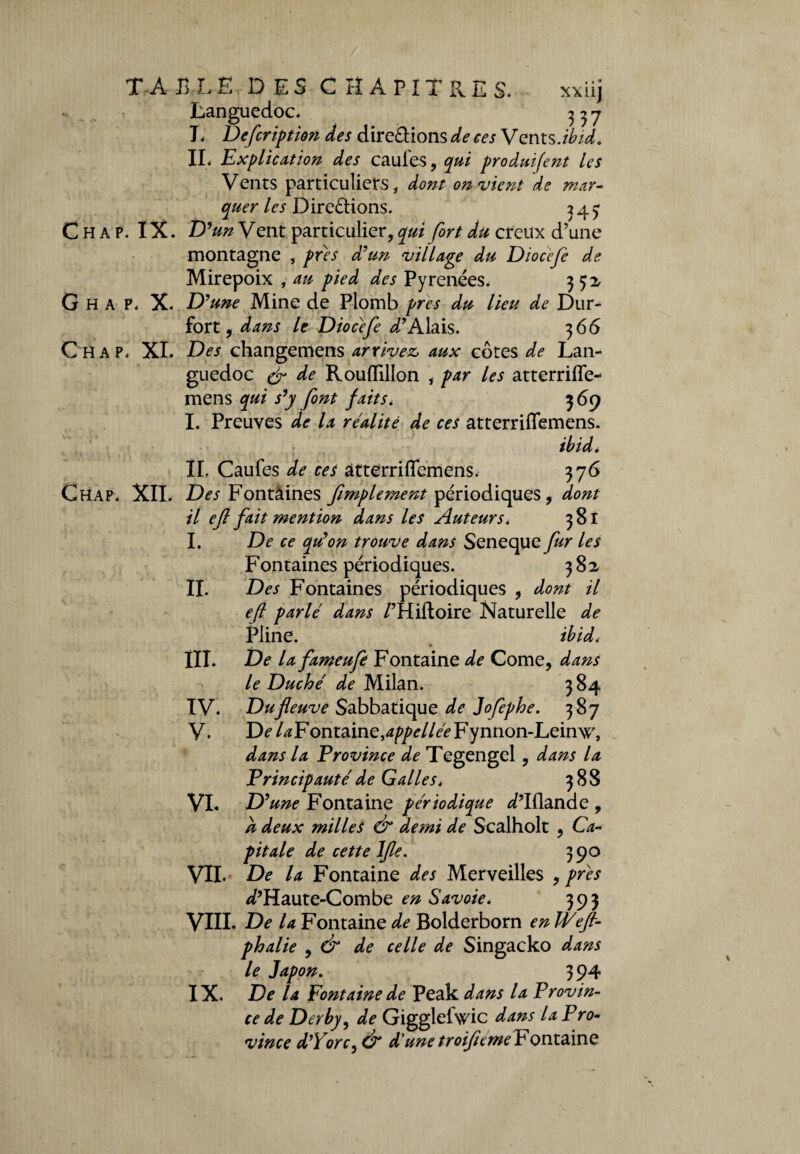 TABLE DES CHAPITRES. xxiij Languedoc. 3 3 7 T. Defcription des dire&ions de ces Vents.ibid, IL Explication des caufes, qui produifent les Vents particuliers, dont on vient de mar¬ quer les Dire&ions. 2 4 3 Chap. IX. D 9un Vent particulier, qui fort du creux d’une montagne , près d'un village du Diocefe de Mirepoix , au pied des Pyrénées, 352 G H A P. X. D'une Mine de Plomb près du lieu de Dur- fort, dans le Diocefe i’Alais. 366 Chap. XI. Des changemens arrivez, aux côtes de Lan¬ guedoc (fl de Rouflillon , par les atterrifle- mens qui s’y font faits, 369 I. Preuves de la réalité de ces atterriflfemens. ibid. II. Caufes de ces atterriflemens. 376 Ghap. XII. Des Fontaines fimplement périodiques, dont il eft fait mention dans les Auteurs, 381 I. De ce qu'on trouve dans Seneque fur les Fontaines périodiques. 382 IL Des Fontaines périodiques , dont il eft parlé dans /’Hiftoire Naturelle de Pline. ibid, III. De la fameufe Fontaine de Corne, dans le Duché de Milan. 3 84 IV. Du fleuve Sabbatique de Jofephe. 387 V. De /^Fontaine,appellée Fynnon-Leinw, dans la Province de Tegengel , dans la Principauté de Galles, 388 VI. D'une Fontaine périodique ^’ïïlande, h deux milles & demi de Scalholt , Ca¬ pitale de cette lfle. 390 VII. De la Fontaine des Merveilles , près ^’Haute-Combe en Savoie. 393 VIII. De la Fontaine de Bolderborn enWeft- phalie , & de celle de Singacko dans le Japon. 394 IX. De la Fontaine de Peak dans la Provin¬ ce de Derby, de GigglelVic dans la Pro¬ vince d'Yorc, & d'une troifteme Fontaine