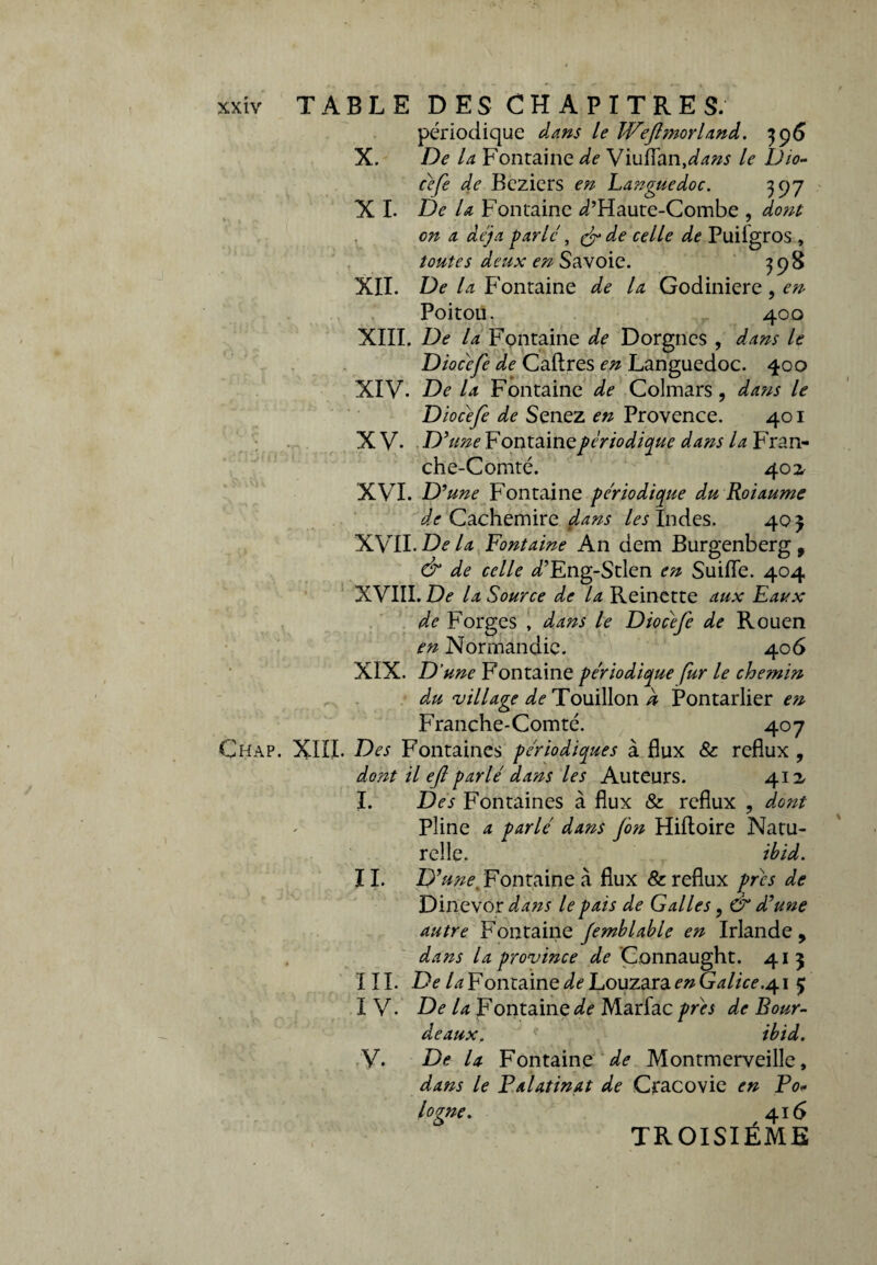 périodique dans le JVeJlmorland. 396 X. De la Fontaine de Viuflan,dans le Dio- cefe de Beziers en Languedoc. 397 X I. De la Fontaine ^’Haute-Combe , dont en a déjà parlé, & de celle de Puifgros , toutes deux en Savoie. 398 XII. De la Fontaine de la Godiniere, en Poitou. 400 XIII. De la Fontaine de Dorgncs , dans le Diacéfe de Caftres en Languedoc. 400 XIV. De la Fontaine de Colmars , dans le Diocéfe de Senez en Provence. 401 X V. D’une Fontaine périodique dans la Fran¬ che-Comté. 402. XVI. D’une Fontaine périodique du Roiaume de Cachemire dans /«Indes. 40} XVII. De la Fontaine An dem Burgenberg , & de celle d’Eng-Stlen en Suifle. 404 XVIII. De la Source de la Reinette aux Eaux de Forges , dans le Diocéfe de Rouen en Normandie. 406 XIX. D’une Fontaine périodique fur le chemin du village de Touillon à Pontarlier en Franche-Comté. 407 Çhap. XIII. Des Fontaines périodiques à flux &: reflux , dont il eft parlé dans les Auteurs. 412, I. Des Fontaines à flux & reflux , dont Pline a parlé dans fon Hiftoire Natu¬ relle. thid. IL D’une Fontaine à flux & reflux prés de Dinevor dans le pais de Galles, & d’une autre Fontaine Jemblable en Irlande, dans la province de Connaught. 41 3 III. De la Fontaine de Louzara en Galice.41 5; I V. De la Fontaine^ Marfacprès de Bour- deaux. ? ibid. V. De la Fontaine de Montmerveille, dans le Palatinat de Cracovie en Po* logne. 416 TROISIÈME