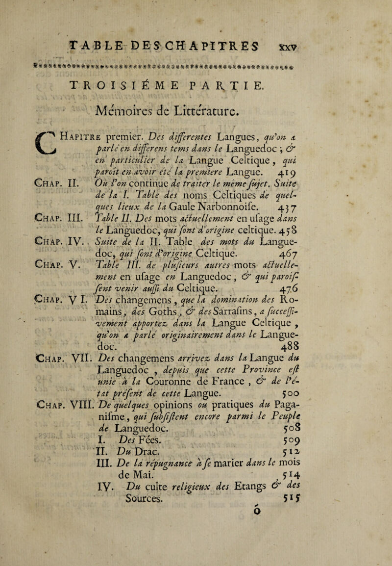 « f>. •_ f .W .1* — - *■» * kt* • l • •• 1k*#**#********»*.*##.##.********#*** t#**##***###*#*#* ## &*#• TROISIÈME PARTIE. Mémoires de Littérature. Chap. IV. Chap. V. Hapitre premier. Des differentes Langues, qu'on a _j ptrie en differens tems dans le Languedoc ; & en particulier de la Langue Celtique , qui par oit en avoir été la première Langue. 419 Chap. IL Ou l'on continue de traiter le memefujet. Suite de la I. Table des noms Celtiques de que T que s lieux de la Gaule Narbonnoife. 4 3 7 Chap. III. Table II. Des mots usuellement en ulage dans le Languedoc, qui font d'origine celtique. 458 Suite de la II. Table des mots du Langue¬ doc, qui font d'origine Celtique. 467 Table III. de plusieurs autres mots usuelle¬ ment en ufage en Languedoc , & qui paroif fent venir aujfi du Celtique. 476 Chap. y I. Des changemens, que la dommation des Ro¬ mains, des Goths, & ^iSarrafins, a fucceffi- vement apportez dans la Langue Celtique , qu'on a parlé originairement dans le Langue¬ doc. 488 Chap. VII. Des changemens arrivez dans L? Langue du Languedoc , depuis que cette Province efi unie a la Couronne de France , & de l’é¬ tat préfent de cette Langue. 5°° Chap. VIH. De quelques opinions ou pratiques du Paga- nifme , qui fubfijlent encore parmi le Peuple de Languedoc. 508 I. Des Fées. 509 TI. Du Drac. 512. III. De la répugnance a fe marier dans le mois de Mai. Ç14 IV. Du culte religieux des Etangs & des Sources. 51?