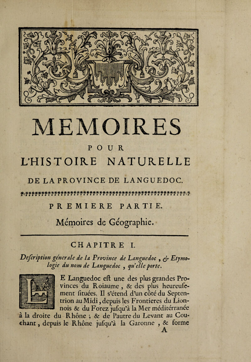 MEMOIRES POUR L’HISTOIRE NATURELLE DE LA PROVINCE DE LANGUEDOC. PREMIERE PAR TI E. Mémoires de Géographie. CHAPITRE I. Defcription generale de la Province de Languedoc 9 & Etymo¬ logie du nom de Languedoc 3 quelle porte. E Languedoc eft une des plus grandes Pro¬ vinces du Roiaume , & des plus heureufe- ment fituées. Il s’étend d’un côté du Septen¬ trion au Midi 9 depuis les Frontières du Lion- nois &: du Forez jufqu’à la Mer méditérranée à la droite du Rhône *, & de l’autre du Levant au Cou¬ chant , depuis le Rhône jufqu’à la Garonne , & forme A