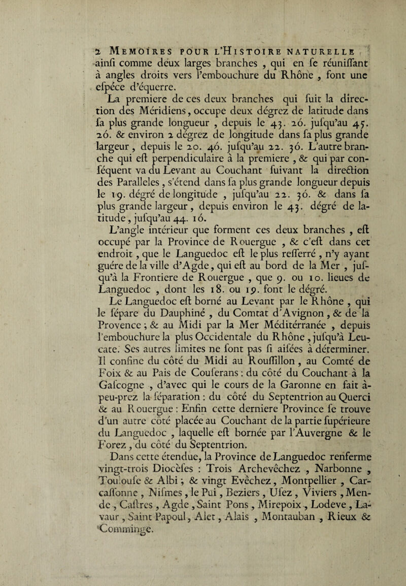 ainfi comme deux larges branches , qui en fe réunifiant à angles droits vers l’embouchure du Rhône , font une efpéce d’équerre. La première de ces deux branches qui fuit la direc¬ tion des Méridiens, occupe deux dégrez de latitude dans fa plus grande longueur , depuis le 43. 26. jufqu’au 45. 26. & environ 2 dégrez de longitude dans fa plus grande largeur, depuis le 20. 46. jufqu’au 22. 36. L autre bran¬ che qui efl: perpendiculaire à la première , 8c qui par con- féquent va du Levant au Couchant fuivant la direélion des Parallèles , s’étend dans fa plus grande longueur depuis le 19. dégré de longitude , jufqu’au 22. 36. 8c dans fa plus grande largeur, depuis environ le 43. dégré de la¬ titude , jufqu’au 44. 16. L’angle intérieur que forment ces deux branches , efl occupé par la Province de Rouergue , 8c c’efl: dans cet endroit, que le Languedoc efl: le plus reflerré , n’y ayant guère de la ville d’Agde, qui efl: au bord de la Mer , juf- qu’à la Frontière de Rouergue , que 9. ou 10. lieues de Languedoc , dont les 18. ou 19. font le dégré. Le Languedoc efl: borné au Levant par le Rhône , qui le fépare du Dauphiné , du Comtat d’Avignon , & de la Provence ; 8c au Midi par la Mer Méditérranée , depuis l’embouchure la plus Occidentale du Rhône ,jufqu’à Leu- cate. Ses autres limites ne font pas fl aifées à déterminer, ïl confine du côté du Midi au Rouflillon, au Comté de Foix & au Pais de Coulerans : du côté du Couchant à la Gafcogne , d’avec qui le cours de la Garonne en fait à- peu-prez la réparation : du côté du Septentrion au Querci &: au Rouergue : Enfin cette derniere Province fe trouve d’un autre côté placée au Couchant de la partie fupérieure du Languedoc , laquelle efl: bornée par l’Auvergne 8c le Forez , du côté du Septentrion. Dans cette étendue, la Province de Languedoc renferme vingt-trois Diocèfes : Trois Archevêchez , Narbonne , Touioufe & Albi ; 8c vingt Evêchez, Montpellier , Car- caffonne , Nifmes , le Pui, Beziers , Ufez , Viviers , Men¬ de , Cadres , Agde , Saint Pons , Mirepoix , Lodeve , La- vaur , Saint Papou!, Alet, Aîais , Montauban , Rieux 8c ‘Comminge. O