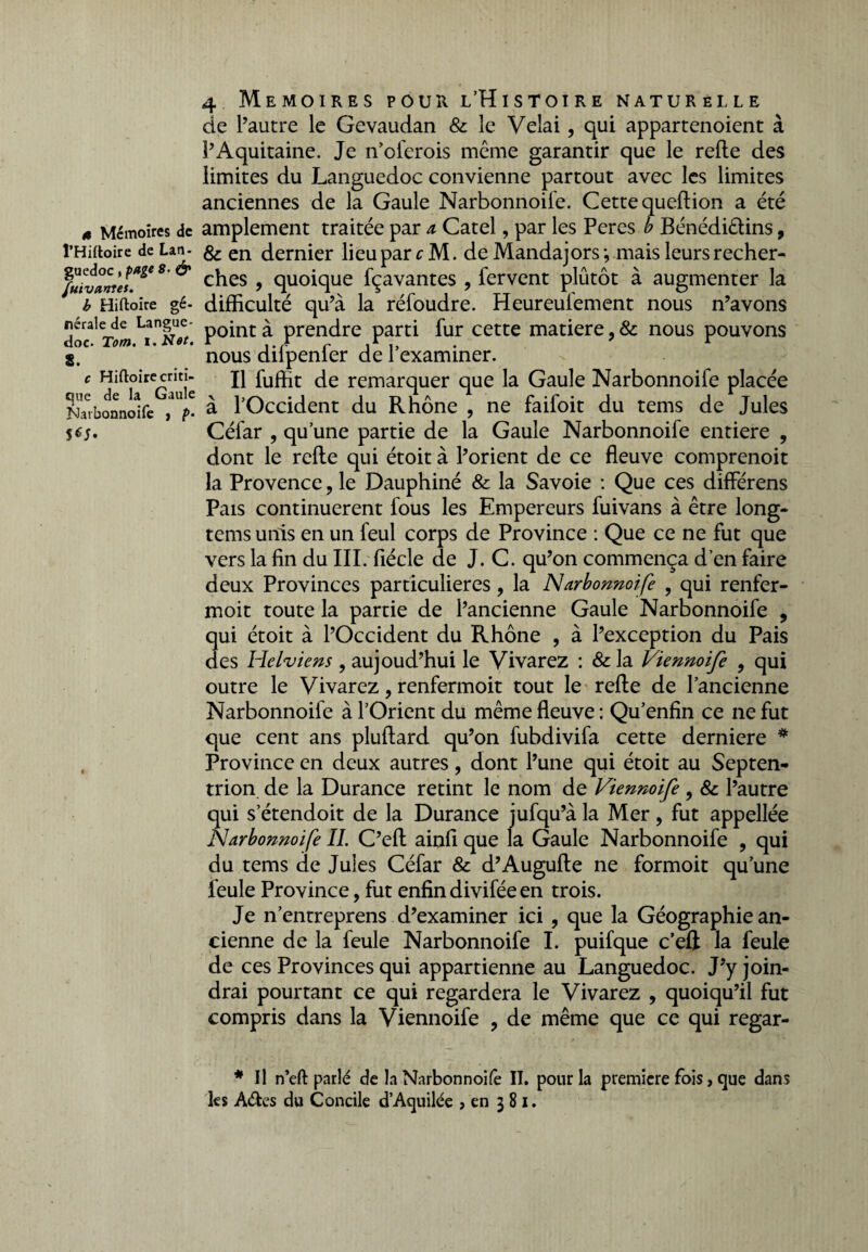 « Mémoires de l’Hiftoire de Lan- guedoc , page 8. & Suivantes. b Hiftoire gé¬ nérale de Langue¬ doc. Tom. i.Net. 8. c Hiftoire criti¬ que de la Gaule Narbonnoife , p- S^. 4 Mémoires pour l’Histoire naturelle de l’autre le Gevaudan & le Vêlai, qui appartenoient à l’Aquitaine. Je n’oferois même garantir que le refie des limites du Languedoc convienne partout avec les limites anciennes de la Gaule Narbonnoife. Cette queftion a été amplement traitée par a Catel, par les Peres b Bénédictins, & en dernier lieu par fM. de Mandajors-, mais leurs recher¬ ches , quoique fçavantes , fervent plutôt à augmenter la difficulté qu’à la réfoudre. Heureufement nous n’avons point à prendre parti fur cette matière, & nous pouvons nous difpenfer de l’examiner. Il fuffit de remarquer que la Gaule Narbonnoife placée à l’Occident du Rhône , ne faifoit du tems de Jules Céfar , qu’une partie de la Gaule Narbonnoife entière , dont le refte qui étoit à l’orient de ce fleuve comprenoit la Provence ? le Dauphiné & la Savoie : Que ces différens Pais continuèrent fous les Empereurs fuivans à être long- tems unis en un feul corps de Province : Que ce ne fut que vers la fin du III. fiécle de J. C. qu’on commença d’en faire deux Provinces particulières, la Narbonnoife , qui renfer- moit toute la partie de l’ancienne Gaule Narbonnoife ? qui étoit à l’Occident du Rhône , à l’exception du Pais des Helviens , aujoud’hui le Vivarez : & la Viennoife 9 qui outre le Vivarez, renfermoit tout le refie de l’ancienne Narbonnoife à l’Orient du même fleuve : Qu’enfin ce ne fut que cent ans pluftard qu’on fubdivifa cette derniere * Province en deux autres, dont l’une qui étoit au Septen¬ trion de la Durance retint le nom de Viennoife , & l’autre qui s’étendoit de la Durance jufqu’à la Mer, fut appellée Narbonnoife IL C’eft ainfi que la Gaule Narbonnoife , qui du tems de Jules Céfar & d’Augufle ne formoit qu’une feule Province, fut enfin divifée en trois. Je n’entreprens d’examiner ici , que la Géographie an¬ cienne de la feule Narbonnoife I. puifque c’eft la feule de ces Provinces qui appartienne au Languedoc. J’y join¬ drai pourtant ce qui regardera le Vivarez , quoiqu’il fut compris dans la Viennoife ? de même que ce qui regar- * Il n’eft parlé de la Narbonnoife II. pour la première fois, que dans les A&es du Concile d’Aquilée , en 381.