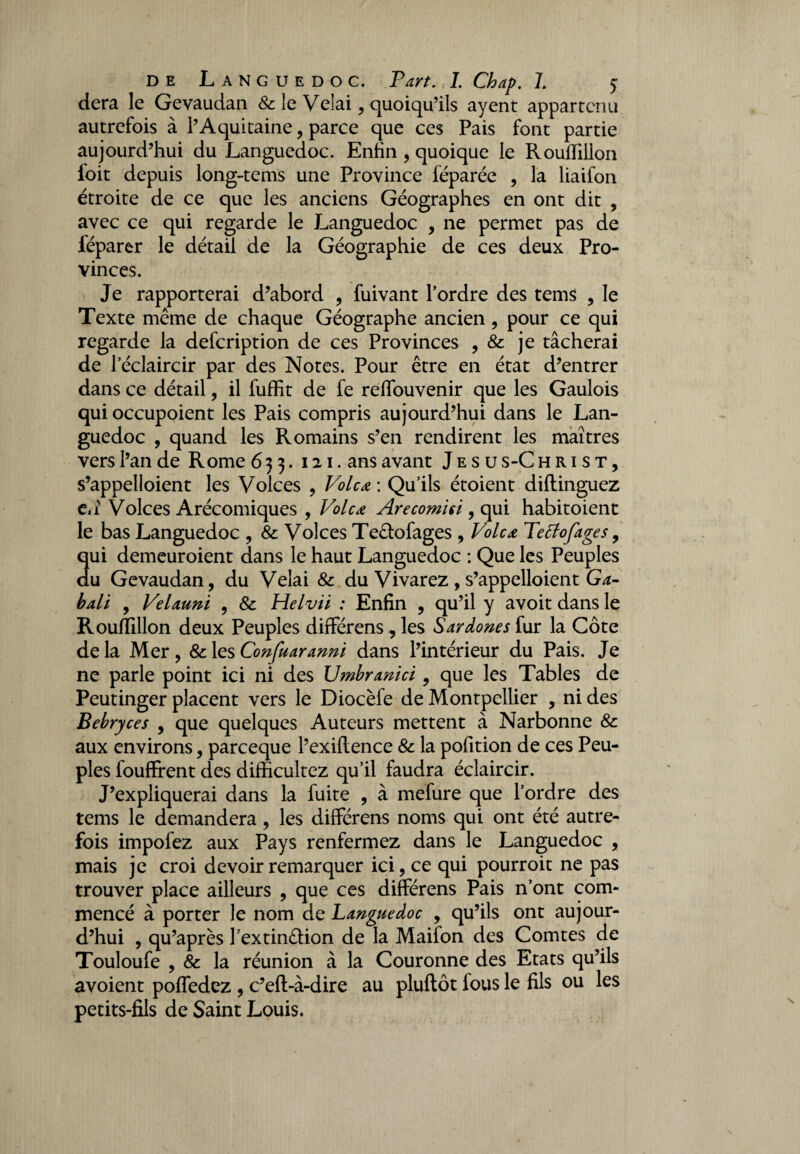 dera le Gevaudan & le Velai, quoiqu’ils ayent appartenu autrefois à l’Aquitaine, parce que ces Pais font partie aujourd’hui du Languedoc. Enfin, quoique le Rouffillon ioit depuis long-tems une Province féparée , la liaifon étroite de ce que les anciens Géographes en ont dit , avec ce qui regarde le Languedoc , ne permet pas de féparer le détail de la Géographie de ces deux Pro¬ vinces. Je rapporterai d’abord , fuivant l’ordre des tems , le Texte même de chaque Géographe ancien, pour ce qui regarde la defeription de ces Provinces , je tâcherai de l'éclaircir par des Notes. Pour être en état d’entrer dans ce détail, il fuffit de fe reflbuvenir que les Gaulois qui occupoient les Pais compris aujourd’hui dans le Lan¬ guedoc , quand les Romains s’en rendirent les maîtres vers l’an de Rome 633. 121. ans avant J e s u s-C hrist, s’appelloient les Volces , Vole a : Qu’ils étoient diftinguez e,î Volces Arécomiques , Vole a Arecomisi, qui habitoienc le bas Languedoc , & Volces Teêtofages , Volcæ Tetfofages , qui demeuroient dans le haut Languedoc : Que les Peuples du Gevaudan, du Vêlai 8c du Vivarez , s’appelloient Ga- bali , Velauni , 8c Helvii : Enfin , qu’il y avoit dans le Rouffillon deux Peuples différens, les Sardones fur la Côte de la Mer, 8c les Confuaranni dans l’intérieur du Pais. Je ne parle point ici ni des Umbranici, que les Tables de Peutinger placent vers le Diocèfe de Montpellier , ni des Bebryces , que quelques Auteurs mettent à Narbonne 8c aux environs, pareeque l’exifience 8c la pofition de ces Peu¬ ples foufïrent des difficultez qu’il faudra éclaircir. J’expliquerai dans la fuite , à mefure que l’ordre des tems le demandera, les différens noms qui ont été autre¬ fois impofez aux Pays renfermez dans le Languedoc , mais je croi devoir remarquer ici, ce qui pourroit ne pas trouver place ailleurs , que ces différens Pais n’ont com¬ mencé à porter le nom de Languedoc , qu’ils ont aujour¬ d’hui , qu’après l’extinêlion de la Maifon des Comtes de Touloufe , 8c la réunion à la Couronne des Etats qu’ils avoient poffedez , c’eft-à-dire au pluftôt fous le fils ou les petits-fils de Saint Louis.