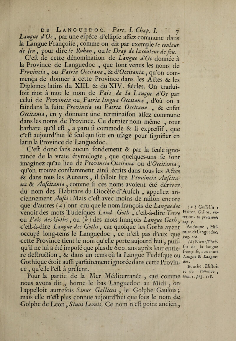 Langue d’Oc , par une efpéce d’ellipfe allez commune dans la Langue Françoife, comme on dit par exemple le couleur de feu, pour dir e/<? Ruban, ou le Drap de la couleur de feu. C’elt de cette dénomination de Langue d’Oc donnée à la Province de Languedoc , que font venus les noms de Prov incia , ou P atri a Occitana, & à? Oc citant a , qu’on com¬ mença de donner à cette Province dans les Aétes & les Diplômes latins du XIII. & du XIV. fiécles. On tradui- foit mot à mot le nom de Pais de la Langue d’Oc par celui de Provincia ou Patria l ingu a Occitana , d’où on a fait dans la fuite Provincia ou Patria Occitana & enfin Occitania, en y donnant une terminaifon allez commune dans les noms de Province. Ce dernier nom même , tout barbare qu’il eft , a paru fi commode & fi expreffif, que c’eft aujourd’hui lé feul qui foit en ufage pour lignifier en latin la Province de Languedoc. C’eft donc fans aucun fondement & par la feule igno¬ rance de la vraie étymologie ? que quelques-uns fe font imaginez qu’au lieu de Provincia Occitana ou d'Occitania qu’on trouve conflamment ainfi écrits dans tous les A êtes & dans tous les Auteurs , il falloit lire Provincia Aufcita- na & Aufcitania , comme fi ces noms avoient été dérivez du nom des Habitans du Diocèfe d’Aufch , appeliez an¬ ciennement Aufci : Mais c’eft avec moins de raifon encore que d’autres ( a ) ont cru que le nom françois de Languedoc venoit des mots Tudefques Land Goth , c’efi-à-dire Terre ou Pais des Goth s , ou [b) des mots françois Langue Goth, c’efl-à-dire Langue des Goths, car quoique les Goths ayent occupé long-tems le Languedoc ? ce n’eft pas d’eux que cette Province tient le nom qu’elle porte aujourd’hui, puis¬ qu'il ne lui a été impolé que plus de 600. ans après leur entiè¬ re deftruêtion , & dans un tems où la Langue Tudefque ou Gothique étoit aufii parfaitement ignorée dans cette Provin¬ ce , qu’elle l’eft à préfent. Pour la partie de la Mer Méditerranée , qui comme nous avons dit , borne le bas Languedoc au Midi , on l’appelloit autrefois Sinus Gallicus , le Golphe Gaulois \ mais elle n’eft plus connue aujourd’hui que fous le nom de •Golphe de Leon , Sinus Leonis, Ce nom n’elt point ancien , ( a ) Goflelm » Hiftor. Gallor. ve- terum. in frvœrmo* cap. 7. Andoque , Hif- toirc de Languedoc, pag. n6. (b) Nicot,Thré- for de la langue françoife, aux mots Langue & Langue¬ doc. Bcuche , Hiftoi- re de > rovence , tom. t. pag. 3}S. \