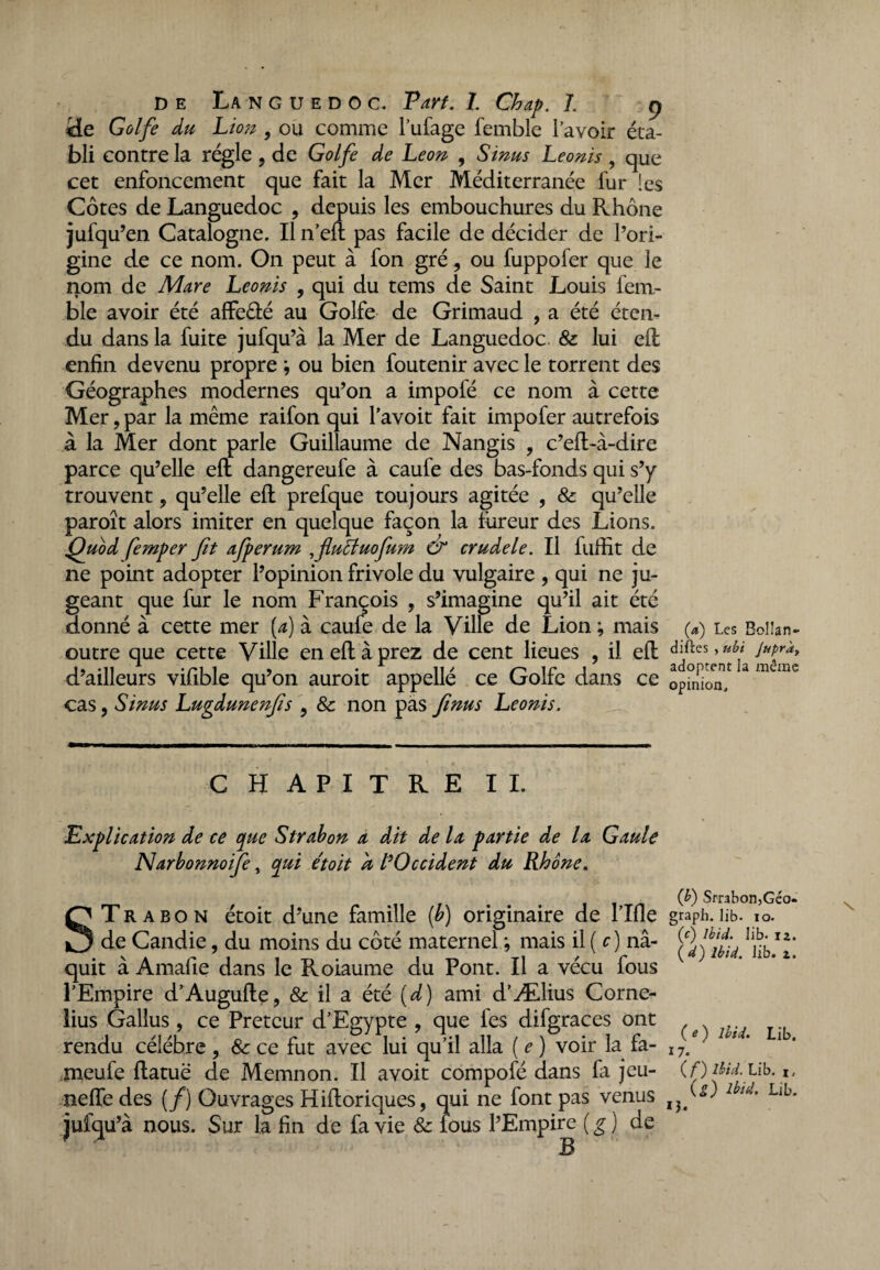 He Golfe du Lion 9 ou comme l’ufage femble l’avoir éta¬ bli contre la régie , de Golfe de Leon , Sinus Leonis , que cet enfoncement que fait la Mer Méditerranée fur !es Côtes de Languedoc , depuis les embouchures du Rhône jufq u’en Catalogne. Il n’eft pas facile de décider de l’ori¬ gine de ce nom. On peut à fon gré, ou fuppofer que le nom de Mare Leonis , qui du tems de Saint Louis four¬ bie avoir été afFeêlé au Golfe de Grimaud , a été éten¬ du dans la fuite jufqu’à la Mer de Languedoc & lui effc enfin devenu propre ; ou bien foutenir avec le torrent des Géographes modernes qu’on a impofé ce nom à cette Mer, par la même raifon qui l’avoit fait impofer autrefois à la Mer dont parle Guillaume de Nangis 9 c’eft-à-dire parce qu’elle efl dangereufe à caufe des bas-fonds qui s’y trouvent, qu’elle eft prefque toujours agitée , 8c qu’elle paroît alors imiter en quelque façon la fureur des Lions. Quod femper fit afperum ,flu£tuofium & crudele. Il fuffit de ne point adopter l’opinion frivole du vulgaire , qui ne ju¬ geant que fur le nom François , s’imagine qu’il ait été donné à cette mer (a) à caufe de la Ville de Lion ; mais outre que cette Ville en efl à prez de cent lieues , il efl: d’ailleurs vifible qu’on auroit appellé ce Golfe dans ce cas, Sinus Lugdunenfis , 8c non pas fi nus Leonis. CHAPITRE IL Explication de ce que Strabon a dÀt de la partie de la Gaule Narbonnoife, qui était a /’Occident du Rhône. STrabon étoit d’une famille (b) originaire de l’Ifie de Candie, du moins du côté maternel ; mais il ( c) na¬ quit à Amafie dans le Roiaume du Pont. Il a vécu fous l’Empire d’Auguile, & il a été (d) ami d’Ælius Corné¬ lius Gallus , ce Prêteur d’Egypte , que les difgraces ont rendu célébré , 8c ce fut avec lui qu’il alla ( e ) voir la fa- .meufe ftatuë de Memnon. Il avoit compofé dans fa jeu- nefle des (/) Ouvrages Hiiloriques, qui ne font pas venus jufqu’à nous. Sur la fin de fa vie & fous l’Empire (g) de (a) Les Bolîan- difïes , ubi Jupràt adoptent la tnêine opinion. (}) Strabon,Geo. graph. lib. ro. (c) Ibid, lib- 12. ( d) Ibid. lib. 2. (O Ibid. Lib. 17. ( f) Ibid. Lib. i, (S) Ibid. Lib. 13.