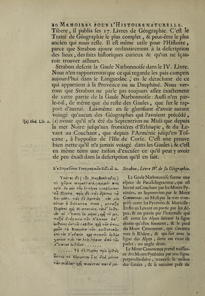 io Mémoires pour l’Histoirenaturelle. Tibere , il publia fes 17. Livres de Géographie. C’ed le Traité de Géographie le plus complet ? & peut-être le plus ancien qui nous relie. Il ed même utile pour l’Hidoire, parce que Strabon ajoute ordinairement à la defcription des lieux, des faits hidoriques curieux & qu’on ne lçau- roit trouver ailleurs. Strabon defcrit la Gaule Narbonnoife dans le IV. Livre. Nous n’en rapporterons que ce qui regarde les pais compris aujourd’hui dans le Languedoc , en le détachant de ce qui appartient à la Provence ou au Dauphiné. Nous ver¬ rons que Strabon ne parle pas toujours affez éxaêlement de cette partie de la Gaule Narbonnoife : Audi n’en par¬ le-t-il , de même que du rede des Gaules , que fur le rap¬ port d’autrui. Lui-même en le glorifiant d’avoir autant voiagé qu’aucun des Géographes qui l’avoient précédé, '(*) ibid. Lib. 2. (a) avoue qu’il n’a été du Septentrion au Midi que depuis la mer Noire jufqu’aux frontières d’Ethiopie , & du Le¬ vant au Couchant ? que depuis l’Arménie jufqu’en Tof- cane , à l’oppofite de l’Ifie de Corfe. C’ed une preuve bien nette qu’il n’a jamais voiagé dans les Gaules •, & c’ed en même tems une raifon d’exeufer ce qu’il peut y avoir de peu éxaét dans la delcription qu’il en fait. * ^ . » E’x.Xrpa^wj'os TtuypaQikZv BjCx/a A. Strabon > Livre IV. de fa Géographie, La Gaule Narbonnoife forme une efpece de Parallélogramme » qui eft borné auCouchant par les Monrs Py¬ rénées, au Septentrion par le Mont Ccmmenus, an Midi par la mer com- prife entre les Pyrénées & Marfeille: Enfin au Levant en partie par les Al¬ pes^ en partie par l’intervalle qui eft entre les Alpes fuivant la ligne droite qu’elles forment, & le pied du Mont Cemmenus , qui s’avance vers le Rhône > & qui fait avec la ligne des Alpes , dont on vient de parler , un angle droit. Le Mont Cemmenus prend naifian- ce des Monrs Pyrénées par une ligne perpendiculaire , traverse le milieu des Gaules , & fe termine près de Tout<Pe ( 7 «ç Nupfi&ùvirlfPcç ) td yfsjxa <zvxpuX? ôypa/x/uov prwç tçflv , cm [te* thç èrripaç ypciçôfJLt.vov *rn TIoçyivïi «jjrpoç <Pè rdc, «px.Tisç t« K tu/xiv'jj). rdç di Xoi'tzfdç thv /u\v vbriov tt ■d-aXarra rroiei y /uLîraPv nrpuVwç içc/Lj M .acraxirç. t«1'cT’ iu&i- ai VXnreii ô» /uépaç T° fa‘- ra^u (Ptdçvua. rwv *7r’_ îu&esaç dvTojt; Xn^S-lv rwv ütt«_ petwv ris KijU/uiiü rwv v t7n tov v'ocPctvov aréns<ru>r ywviciv Trpoç ri)V XiX^dsgav dwo rwy A A <&rc(jùV iVJ-êiCLV. .T « IP\ rhifpvi 7rpct op-9-dç t)H.raj ro Kî/u/uevcy o oç <Pià [Xiruiv t»(/ TritPmv' baverai itetrd jm-