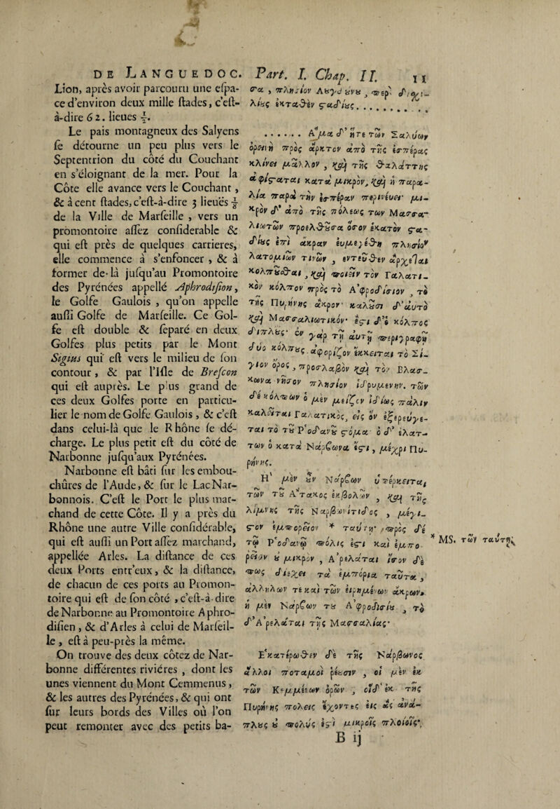 Lion, après avoir parcouru une efpa- ced’environ deux mille ftades,c’eft- à-dire 61. lieues Le pais montagneux des Salyens lè détourne un peu plus vers le Septentrion du côté du Couchant en s’éloignant de la mer. Pour la Côte elle avance vers le Couchant, &à cent ftades,c’eft-à-dire 3 lieues-g- de la Ville de Marfeille , vers un promontoire allez conlîderable de qui eft près de quelques carrières, elle commence à s’enfoncer , de à former de-là julqu’au Promontoire des Pyrénées appelle sîphrodifwn, le Golfe Gaulois , qu’on appelle aufii Golfe de Marfeille. Ce Gol¬ fe eft double de feparé en deux Golfes plus petits par le Mont Sigms qui' eft vers le milieu de Ion contour, de par l’Hle de Breton qui eft auprès. Le p us grand de ces deux Golfes porte en particu¬ lier le nom de Golfe Gaulois > & c’cft dans celui-là que le Rhône le dé¬ charge. Le plus petit eft du côté de Narbonne jufqu’aux Pyrénées. Narbonne eft bâti fur lesembou- chûres de l’Aude,& fur le LacNar- bonnois. C’eft le Port le plus mar¬ chand de cette Côte. Il y a près du Rhône une autre Ville confidérable, qui eft auftï un Port allez marchand, appellée Arles. La diftanee de ces deux Ports entr’eux, de la diftanee, de chacun de ces ports au Promon¬ toire qui eft defoncôté ,c’eft-à dire de Narbonne au Promontoire Aphro- difien , de d’Arles à celui de Marleil- le , eft à peu-ptès la même. On trouve des deux cotez de Nar¬ bonne différentes rivières , dont les unes viennent du Mont Cemmenus , & les autres des Pyrénées, & qui ont fur leurs bords des Villes où l’on peut remonter avec des petits ba- Part. I. Chip. Il lt C'a , 7r?\Hjtov Aisyd hvh j «srgp'î Al%Ç iKTd-d-éV Ç’StJ'lXÇ. ....... AJActà' HTÉTCàV SaÂuwr °PW|W Tfpoç CtpfCTCV «7ro T»C iT7répa.( KXtvei fxahXov , t«ç d'zAcérTnç * tpiç-arai KctTst fzntpov, ji wapa- Aia crap<* riiv tr7répotv Trepivéuer yu- K[ov cT' à.7T0 TÎ)C 71 oàs&!ç rcoy M u.<r<rar Aiunuv w-pcêÀi3-S(ra otov sx-utov ç-a- (Pmi tTr'i ootpctv êu/ze}é-9-» 77Xn<riov KetTOfJltoV Tivûv 3 eVTlvd-tV «p^ê'Ial *-o\7TH&at } <votetv TOV raAan- K0l> H0A7TOV Trpoi to A’çpocfSer/ov } t# tjîç IIwf»V#ç ccKpcr KxxZcn S’cIuto >(cq Mxa-e-uAlUTiKOV îç-t s/1’® xoArroç J itàHç cv yTj( aüTjj qptpijpzçt,' J il j KoXnaç a.<ÇopiÇov tnKetrau to 2/- yiovopoi)7rpoo-Actfrov y&i toi eà«o-_ *Va vmov 7rhVJlov Upu^vw. tmv Sé.ÔAvw ; ^ JU./Ç,, Umi r a. dç S, Ta/ TO TH P oS'CLVK ç-ûfAX 0 cT’ SÀaT- tw ô xara NapCapct tç-/, /Jiy^p 1 nu- p»vn(. H fJèV iSV ÔTèpKeiTUi TMP Tü AVaJCoç hifioA^v } ^ T£ç TilÇ ITtcPcÇ y fJîyt* ç~ov if/.'sropeiov * Tau m' pr&poç S't t« P'ocTaiw «woA/ç èg-/ K-ctî péf;»' 1# yuutpûv , A’ûfÀara/ isov cfè A,>e/ Ta (fZTrôpia. tout*. , «AAnAwv té Kai TUV ètpujui etKpav» il fj.ii 'SapÇwi tu A’çpodWa j t« cT’A’pfÀaTa/ t»ç Mao-ffaA/as* E^aTép&j^cV cTe t«ç Ka’p^Swvoç «ÀAo/ 7roTctfjdi ptt<nv , oî fitv ht TUV Kc/JfJilü>V bpuv j cfcP êX- THÇ / */ ) 4 ' * / nt/p«!WÇ ToAe/ç «pc8yTfcÇ s,ç a,/a 77Ayç y <5T0ÀVÇ UIKfOlÇ 7TÀ0/0/Ç* B 1] •