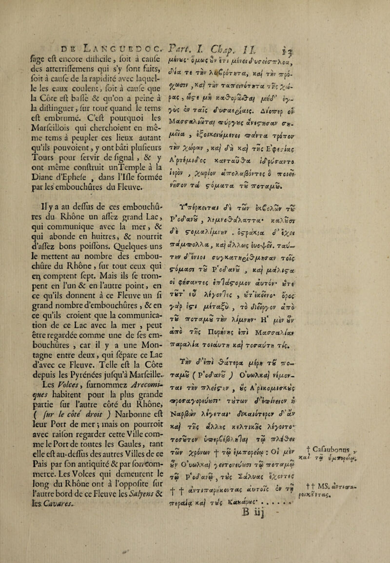 làge eft encore difticile, foit à caufe des atterriiïemens qui s’y font faits, foit à caufe de la rapidité avec laquel¬ le les eaux coulent, foit à caufe que la Côte eft b allé 8c qu’on a peine à la distinguer, fur tour quand le tems eft embrumé. C’eft pourquoi les Marfcillois qui cherchoient en mê¬ me tems à peupler ces lieux autant qu’ils pouvoient, y ont bâti plufieurs Tours pour fervir de Signal , & y ont même conftruit unTemple à la Diane d’Ephele , dans Tille formée par les embouchures du Fleuve. Il y a au deftus de ces embouchû* res du Rhône un allez grand Lac, qui communique avec la mer, 8c qui abonde en huitres, 8c nourrit d’aiïez bons poiftôns. Quelques uns le mettent au nombre des embou- chûre du Rhône , fur tout ceux qui en comptent fept. Mais ils fe trom¬ pent en l’un 8c en l’autre point, en ce qu’ils donnent à ce Fleuve un fi grand nombre d’embouchures , &en ce qu’ils croient que la communica¬ tion de ce Lac avec la mer , peut être regardée comme une de lès em¬ bouchures , car il y a une Mon¬ tagne entre deux, qui fépare ce Lac d’avec ce Fleuve. Telle eft la Côte depuis les Pyrénées jufqu’à Marfeille- Les Folces, furnommez Arecomi- cjHes habitent pour la plus grande partie fur l’autre côté du Rhône, ( fur le côté droit ) Narbonne eft leur Port de mer *, mais on pourroit avec laiton regarder cette Ville com- me le Port de toutes les Gaules, tant elle eft au-deftiis des autres Villes de ce Pais par fon antiquité 8c par for» com¬ merce. Les Volces qui demeurent le long du Rhône ont à l’oppofite fur l’autre bord de ce Fleuve les Salyens 8c les. Cavares. [Aivuf q/auç ÉT» /ui\&é'uo'e-tCTrhcu, élci ts tm Afcfpar»ru, uevj tm Trpô- ^jàcnv tuv ru7reivÔTnru Xj!\~ pœç , âçt fj.t\ Ketd-opX&Of prié' iy- yk ov taïç évrat^usç. AiWgp ol MutrcuXiuTcq <œ-ypyaç uvsçrturuv cru. [aoiu , (ÇoiKemjuevet 'i&ctVTU TpÔ7roy , ticij éii x.éj t>k E’ç>ej7<*ç A pTgfAiéoç XUVTUild'U îéçôrctVTO npov t Xuflov «VeAa/Sô'rsç o wci«- vncrcv t cl $~o[autu 7totu.(au. YVêpJtejr#/ cTê roôv bi.ÇoX'uv tv P oéuva } Xi /av o&uXuttu* kuXüct cTî ç-o/auX^uvnv . ôç-puKiot é’tXet 7rct[Ar&oXXu } Kct] uXXct)ç TacC THVééVIOl CUyKctTttQtd'/ATUrol.V T o7ç ç-ûfAUin tS P'ocTavS , ko) fActXlçu ol Çne-avTit 1ttIocç-o/acv Ùutqv btê TUT tv XtyovliÇ , iKSiV 0' OfCÇ yup îç-/ /AtTu^v 3 tû J)êipyov «?ro- tS TTOTU/Ati TM Xl/AVnV’ ü' [AiV KV Ùtto Tiiç nypjjvwç i7r) Mccro-aXistf ’napuXiu Toidum xaj TCTuurn t/ç. T»v é t7n iS-üTepa p/ep» t» t>o— ra/Au ( p'ecTara J O’veoXxu] véjucv- t ut tm 7rXeiç-hV , ttç A’pixc/Ale'X-ùç f&yorcLycytvK<rr thtuv cTW/mcv » 'Nap/3«r Xiytrur éiKuioTSfcy é’uv Kctf Tî)Ç or,XXnÇ KlXTiX.'iïç XéyOlTO° rctruTOV îiTs-e^Cé^hului tm 7rXild-eii TUV XÿWtoV -p T6> t/ATTCfeiq l OÏ féiv Sy O’uCàXKcij 'leiTOVtVXTt TW TTOTUfAU T» P*ecTai'« j tyç IciXvui îZovtiç , , > ~ ~ *|* f UVTl7TUj)HK0iTUÇ UUTOIÇ CV TM vretcuu Hcq raç Kuaupac B üj f Cafaubonus „ t ^ C A Kut tu 11 MS. etvr»iri-