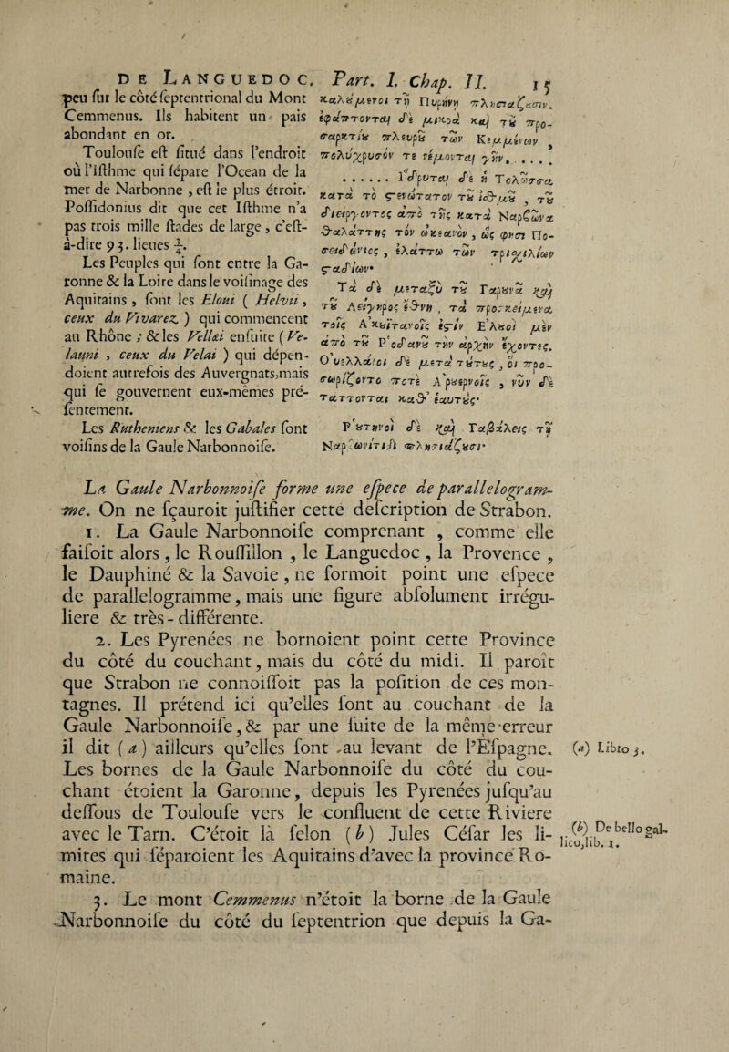 peu fur le côté fèprentrional du Mont Cemmenus. Ils habitent un/ pais abondant en or. Touloufe eft fittié dans l’endroit où l’ifthme qui fépare l’Océan de la mer de Narbonne , eft le plus étroit. Poftidonius dit que cet Ifthme n’a pas trois mille ftades de large , c’cft- à-dire 93. lieues f. Les Peuples qui font entre la Ga¬ ronne & la Loire dans le voiiînage des Aquitains , font les Eloui ( Hclvii, ceux du Fivarez. ) qui commencent au Rhône ; & les VelUi en fui te ( Ve- launi , ceux du Vêlai ) qui dépen- doient autrefois des Auvergnats,mais qui le gouvernent eux-mêmes pré- fèntement. Les Ruthemens & les Cabales font voifîns de la Gaule Narbonnoife. Paît. I. Chap. II. j ^ KctXiifMVOl TH ntyp«y« 'TrXtciciÇ'Sinv. itpu7tT0VTcy eT« [XlX.?ct ko] t£ Trpo. ff-apKTix TrÀeufe tZv Kt/u/uéiuv 7roXvx^o-ôv re vé/xoïTcy ytiv. ... , .1 tPpuT&f cTê « TcX^trtru, KUTct T0 ç-evurc/Tov tZ icQ-/UZ , tb etlapycurcç «Va tÎç ttaerd NapCwi/* ^•«XaTrifç tov uKeuvov , uç <pnen TIo- C-C'ief'Ùl'lCÇ y tXctTTU) TùdV T^OytXlCàV Ç-CtJ'lcûV Txcti /xera^ij tZ TaparS tyHj Aetyr^oc (S-vu , rct Tr^oeKei/xerct th7ç A x-y/ravoTi: iç~iv E’à«o/ /uit> U7TQ TU P Octctva TYlV O ue'XXet'ci été /xîtÙ tZtüç } 01 7roo- PUpiÇoVTC TTOTi Ap«Sp Vû7ç 3 VUV «Te TCLTTOVTCU. Kxd-’ éuUTZç’ P XTetYot cPe ffecj Tot@xX&ç rs N#p.toviTiSï TtXttTiclÇam' La Gaule Narbonnoife forme une efpece âe parallélogram¬ me. On 11e fçauroit juftifier cette defeription de Strabon. 1. La Gaule Narbonnoife comprenant , comme elle faifoit alors ? le Rouflillon , le Languedoc , la Provence ? le Dauphiné & la Savoie , ne formoit point une efpece de parallélogramme ? mais une figure abfolument irrégu¬ lière & très - différente. 2. Les Pyrénées 11e bornoient point cette Province du côté du couchant, mais du côté du midi. Il paroît que Strabon ne connoiffoit pas la pofition de ces mon¬ tagnes. Il prétend ici qu’elles font au couchant de la Gaule Narbonnoife, & par une fuite de la meme-erreur il dit [a) ailleurs qu’elles font .au levant de l’Èfpagne. Les bornes de la Gaule Narbonnoife du côté du cou¬ chant étoient la Garonne, depuis les Pyrénées jufqu’au deffous de Touloufe vers le confluent de cette Riviere avec le Tarn. C’étoit là félon (b) Jules Céfar les li¬ mites qui féparoient les Aquitains d’avec la province Ro¬ maine. 3. Le mont Cemmenus n’étoit la borne de la Gaule Narbonnoife du côté du leptentrion que depuis la Ga- (a) î-ibio }. (b) DebellogaL ]ico,lib. ï.