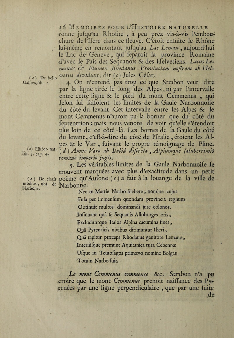 ( c ) De bello ,Gallico,lib. j. (d) Hiftor. nar. :% j. cap. 4. ( e ) De Claris urbibus, ubi de Carbone, 16 Mémoires pour l’Histoire naturelle Tonne jufqu’au Pvhofne , à peu prez vis-à-vis l’embou¬ chure de l’Ifere dans ce fleuve. C’é'coit enfuite le Rhône lui-mcme en remontant jufqu’au Lac Léman , aujourd’hui le Lac de Geneve, qui féparoit la province Romaine d’avec le Pais des Sequanois & des Helvetiens. Lacus Le- 7nantis & Flumen Rhodanus Frovïnciam nojlram ab Hel- •vetiis dividunt, dit (c) Jules Céfar. 4. On n’entend pas trop ce que Strabon veut dire par la ligne tirée le long des Alpes, ni par l’intervalle entre cette ligne 8c le pied du mont Cemmenus , qui félon lui failoient les limites de la Gaule Narbonnoife du côté du levant. Cet intervalle entre les Alpes & le mont Cemmenus n’auroit pu la borner que du côté du feptentrion •, mais nous venons de voir qu’elle s’étendoit plus loin de ce côté-là. Les bornes de la Gaule du côté du levant, c’eft-à-dire du côté de l’Italie , étoient les Al¬ pes 8c le Var , fuivant le propre témoignage de Pline, ( d ) Amne Varo ab ltalid difereta , Alpiumque faluberrimil romano imperio jugis, 5. Les véritables limites de la Gaule Narbonnoife fe trouvent marquées avec plus d’exa&itude dans un petit poëme qu’Aulone ( e ) a fait à la louange de la ville de Narbonne» Nec tu Martie Narbo filebere , nomine cujus Fufii per iinraenfum quondam provincia regnurn Obtinuit multos dominandi jure colonos. Infirmant quà fè Sequanis Allobroges oris , Excluduntque Italos Alpina cacumina fines, Quâ Pyrenaicis nivibus dirimuntur Iberi, Quâ rapitur præceps Rhodanus genitore Lemano, Interiùfqne premunt Aquitanica rura Cebennæ Ufque in Teutofiigos primævo nomine Bolgas Totum Narbofuit. Le mont Cemmenus commence 8cc. Strabon n’a pu croire que le mont Cemmenus prenoit naiflance des Pyr renées par une ligne perpendiculaire } que par une fuite .de