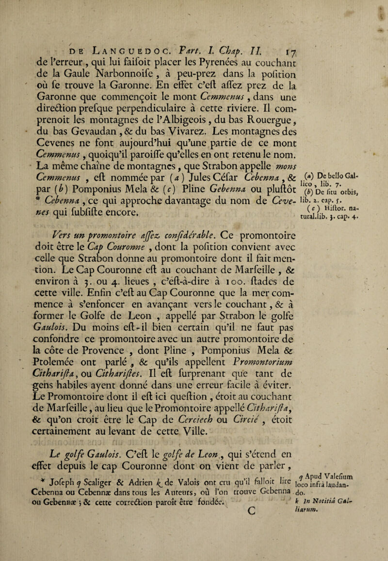 de l’erreur , qui lui faifoit placer les Pyrénées au couchant de la Gaule Narbonnoife , à peu-prez dans la pofition où fe trouve la Garonne. En effet c’eft affez prez de la Garonne que commençoit le mont Ccmmenus , dans une dire&ion prefque perpendiculaire à cette riviere. Il com- prenoit les montagnes de l’Albigeois , du bas Rouergue, du bas Gevaudan ,&du bas Vivarez. Les montagnes des Cevenes ne font aujourd’hui qu’une partie de ce mont Cemmenus , quoiqu’il paroiffe qu’elles en ont retenu le nom. La même chaîne de montagnes , que Strabon appelle mons Cemmenus , eft nommée par (a) JulesCéfar Cebenna , & ^.00 DebeiloGal- par (b) Pomponius Mêla & (c) Pline Gebenna ou pluftôt (^) De rîta ’orbis, * Cebenna, ce qui approche davantage du nom de Ceve- ». cap. *. nés qui fubfifte encore. , Vers un promontoire ajfez, confdérable. Ce promontoire doit être le Cap Couronne , dont la pofition convient avec celle que Strabon donne au promontoire dont il fait men¬ tion. Le Cap Couronne eft au couchant de Marfeille , Sc environ à 3. ou 4. lieues , c’eft-à-dire à 100. ftades de Cette ville. Enfin c’eft au Cap Couronne que la mer com¬ mence à s’enfoncer en avançant vers le couchant, & à former le Golfe de Leon , appellé par Strabon le golfe Gaulois. Du moins eft-il bien certain qu’il ne faut pas confondre ce promontoire avec un autre promontoire de la côte de Provence , dont Pline , Pomponius Mêla & Ptolemée ont parlé 9 & qu’ils appellent Fromontorium Citharifia, ou Citharijles. Il eft furprenant que tant de gens habiles ayent donné dans une erreur facile à éviter. Le Promontoire dont il eft ici queftion , étoit au couchant de Marfeille, au lieu que le Promontoire appellé Cïtharifla, & qu’on croit être le Cap de Ccrciech ou Circié , étoit certainement au levant de cette Ville. Le golfe Gaulois. C’eft le golfe de Leon,, qui s’étend en effet depuis le cap Couronne dont on vient de parler, * Jofeph c/ Scaliger & Adrien /^de Valois ont cru qu’il fàlloit lire ]<fco fnfrà Uudan-™ Cebenna ou Cebennæ dans tous les Auteurs, où l’on trouve Gebenna <jo. ou Gebennæ •, & cette corre&ion paroît être fondée. * in Notitiâ Gal^ Ç2 liarum.