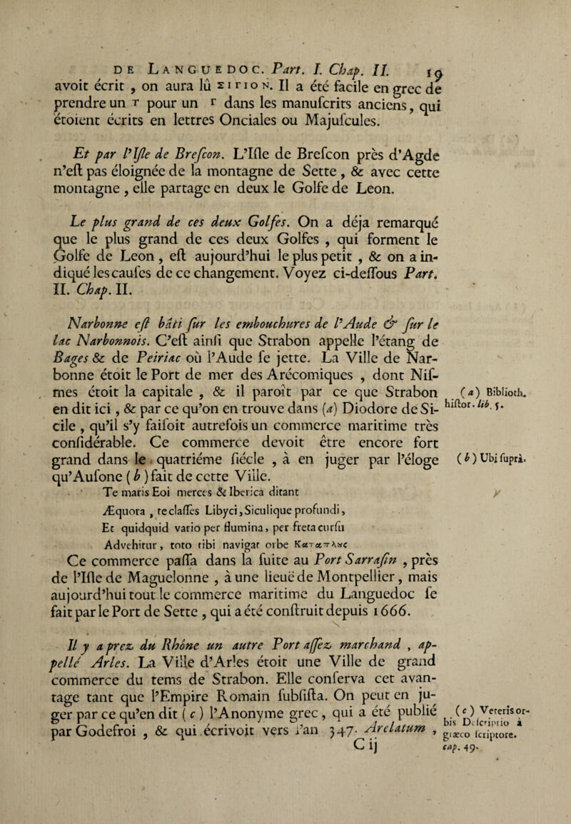 avoit écrit , on aura lû 21 no n. Il a été facile en grec de prendre un t pour un r dans les manufcrits anciens, qui étoient écrits en lettres Onciales ou Majufcules. Et par VIfie de Brefcon. L’Ifle de Brefcon près d’Agde n’eft pas éloignée de la montagne de Sette , 8c avec cette montagne , elle partage en deux le Golfe de Leon. Le plus grand de ces deux Golfes. On a déjà remarqué que le plus grand de ces deux Golfes , qui forment le Golfe de Leon, eft aujourd’hui le plus petit , & on a in¬ diqué lescaufes de ce changement. Voyez ci-deftbus Part. IL Chap. IL ' Narbonne eft bâti fur les embouchures de l'Aude & fur le lac Narbonnois. C’eft ainli que Strabon appelle l’étang de Bages 8c de Peiriac où l’Aude fe jette. La Ville de Nar¬ bonne étoit le Port de mer des Arécomiques , dont Nif- mes étoit la capitale , & il paroît par ce que Strabon (*) Bïbiioth. en dit ici, & par ce qu’on en trouve dans (a) Diodore de Si- ltb-** cile , qu’il s’y faifoit autrefois un commerce maritime très confidérable. Ce commerce devoit être encore fort grand dans le quatrième fiécle , à en juger par l’éloge (OUbifuprà. qu’Aufone ( b ) fait de cette Ville. Te maris Eoi merces & Iberica ditant y Æquora , teclafTes Libyci,Siculique profundi, Et quidquid vario per flumina, per fréta cnrfu Advehirnr, toto tibi navigar orbe K Ce commerce pafla dans la fuite au Port Sarrafin ? près de l’Iflede Maguelonne , aune lieue de Montpellier, mais aujourd’hui tout le commerce maritime du Languedoc fe fait par le Port de Sette , qui a été conllruit depuis 1666. Il y a prez, du Rhône un autre Port a/fez, marchand , ap¬ pelle Arles. La Ville d’Arles étoit une Ville de grand commerce du tems de Strabon. Elle conferva cet avan¬ tage tant que l’Empire Romain fublifta. On peut en ju¬ ger par ce qu’en dit ( c ) l’Anonyme grec , qui a été publié (O Veterîsor- parGodefroi , 8c qui écrivoit vers l’an 347. Arelatum , ^xco\«iptore.* C i] cap. 49.