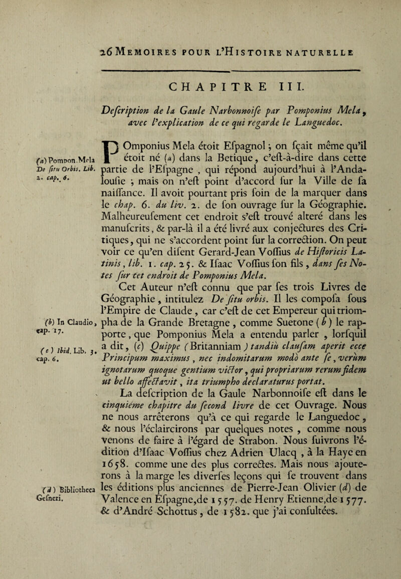 (a) Pompon .Mêla De fttu Orbis. Lib. a. cap,m 6. (b) In Claudio, <ap. 17. (c) Ibid. Lib. 3, cap. 6. (d) Bibliotheca Gcfneri. CHAPITRE III. Defcription de la Gaule Narbonnoife par Pomponius Mêla 9 avec l’explication de ce qui regarde le Languedoc. POmponius Mêla étoit Efpagnol ; on fçait même qu’il étoit né (a) dans la Betique, c’eft-à-dire dans cette partie de l’Efpagne , qui répond aujourd’hui à l’Anda¬ lousie -, mais on n’efl point d’accord fur la Ville de fa nailfance. Il avoit pourtant pris foin de la marquer dans le chap. 6. du liv. 2. de fon ouvrage lur la Géographie. Malheureufement cet endroit s’eft trouvé altéré dans les manufcrits, & par-là il a été livré aux conjectures des Cri¬ tiques, qui ne s’accordent point fur la correction. On peut voir ce qu’en difent Gerard-Jean VofTius de Hijloricis La- tinis, lib. 1. cap. 2 5. & Ifaac VolTius fon fils , dans [es No¬ tes Jur tet endroit de Pomponius Mêla. Cet Auteur n’eft connu que par fes trois Livres de Géographie , intitulez De fitu orbis. Il les compofa fous l’Empire de Claude , car c’eft de cet Empereur qui triom¬ pha de la Grande Bretagne , comme Suetone [b) le rap¬ porte , que Pomponius Mêla a entendu parler , lorfquil a dit, (c) Quippe ( Britanniam ) tandiu claufam aperit ecce Principum maximus , nec indomitarum modo ante fe, verum ignotarum quoque gentium vie for, qui propriarum rerum fidem ut hello ajfeffavit, ita triumpho declaraturus portât. La defeription de la Gaule Narbonnoife efl dans le cinquième chapitre du fécond livre de cet Ouvrage. Nous ne nous arrêterons qu’à ce qui regarde le Languedoc, & nous l’éclaircirons par quelques notes , comme nous venons de faire à l’égard de Strabon. Nous fuivrons l’é¬ dition d’Ifaac VofTius chez Adrien Ulacq , à la Haye en 1658. comme une des plus correctes. Mais nous ajoute¬ rons à la marge les diverfes leçons qui fe trouvent dans les éditions plus anciennes de Pierre-Jean Olivier (d) de Valence en Efpagne,de 1 5 57. de Henry Etienne,de 1577. & d’André Schottus , de 1582. que j’ai confultées.