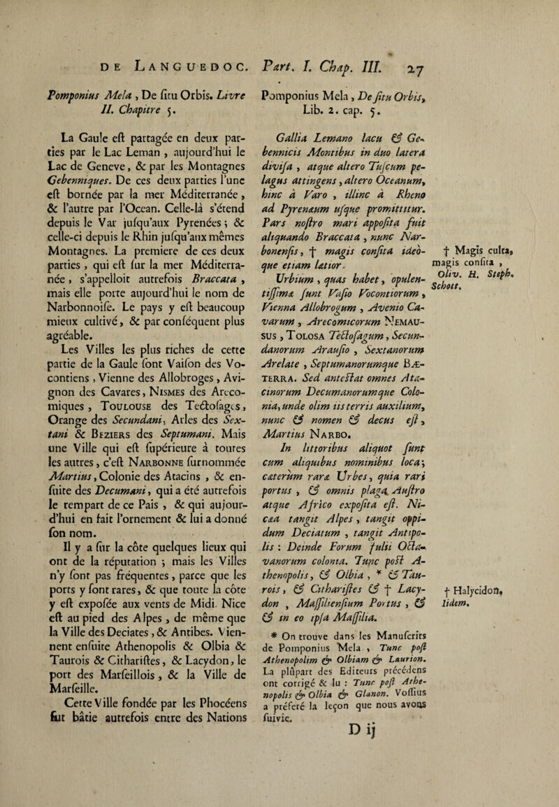 Pomponius Mêla , De fieu Orbîs. Livre II. Chapitre 5. La Gaule eft partagée en fieux par¬ ties par le Lac Léman , aujourd’hui le Lac de Geneve, 8c par les Montagnes Gebenniques. De ces fieux parties l’une eft bornée par la mer Méditerranée, & l’autre par l’Océan. Celle-là s’étend depuis le Var jusqu'aux Pyrénées; 8c celle-ci depuis le Rhin julqu’aux mêmes Montagnes. La première de ces deux parties , qui eft fur la mer Méditerra¬ née j s’appeiloit autrefois Braccata , mais elle porte aujourd’hui le nom de Narbonnoifè. Le pays y eft beaucoup mieux cultivé, & par conféquent plus agréable. Les Villes les plus riches de cette partie de la Gaule font Vaifon des Vo- contiens , Vienne des Allobroges , Avi¬ gnon des Cavares, Nismes des Art-co¬ miques , Toulouse des Teélofagts, Orange des Secundams Arles des Sex- O . tant 8c Beziers des Septumani. Mais une Ville qui eft fupérieure à toutes les autres, c’eft Narbonne furnommée Martius, Colonie des Atacins , & en- fiiite des Decumani, qui a été autrefois le rempart de ce Pais , & qui aujour¬ d’hui en fait l’ornement 8c lui a donné fon nom. Il y a fiir la côte quelques lieux qui ont de la réputation ; mais les Villes n’y font pas fréquentes, parce que les ports y font rares, 8c que toute la côte y eft expofee aux vents de Midi Nice eft au pied des Alpes , de même que la Ville des Deciates , 8c Antibes. Vien¬ nent enfuire Athenopolis 8c Olbia 8c Taurois 8c Cithariftes, 8c Lacydon, le port des Marfeillois , 8c la Ville de Marfeille. Cette Ville fondée par les Phocéens fïit bâtie autrefois entre des Nations Pomponius Mêla , De fitu Orbis, Lib. 2. cap. 5. Gallia Lemano lacu 83 Ge- benmcis Montibus in dm latera divija , atque altero Tujcum pe- lagns attingens, altero Oceanum, hmc à Varo , illinc à Rhcno ad Pyrenaum ufque promittitur. Pars noftro mari appojita fuit altcjuando Braccata , mme Nar- bonenfis, j* magis confta tdeo- ejue etiam latior. JJrbium , quas habet, opulen- tiffimA funt Fafto Vocontiorum, Vienna Allobrogum , Avenio Ca- varum, Arecomicorum Nemau- sus , Tolosa Teüofagum, Sec un- danorum Araufio , Sextanorum Arelate , Sept umanorumque Bæ- terra. Sed ante Plat omnes Ata- cworum Decumanorumque Colo¬ nial unde olim üs terris aux ilium, nunc 83 nomen 83 decus eji, Martius Narbo. In littoribus aliquot funt cum aliquibus nommibus loca\ caterum rarA Urbes, quia rari portas , 83 omnis plaga. Aufro atque Africo expoftta eft. Ni- caa tangit Alpes , tangit oppi¬ dum Deciatum , tangit Antipo- lis : Dcmde Forum fulii O cl a- vanorum colonta. Tune pofl A- thenopolis, 83 Olbia , * 85 Tau- rois, 83 Cithariftes 83 f Lacy¬ don , Mafftlienftum Portas 3 83 83 tn eo ip/a Mafftlia. * On trouve dans les Manufcrits de Pomponius Mêla , Tune poft Athenopoltm & Olbiam & Laurion. La plupart des Editeurs précédens ont corrigé & lu : Tune pofl Athe¬ nopolis & Olbia & Glanon. Voflius a préféré la leçon que nous avons fuivie. Di, f Magis eufta, magis confita , Oliv. H. Steph» Schott. f Halycidoîî, ltdtm.