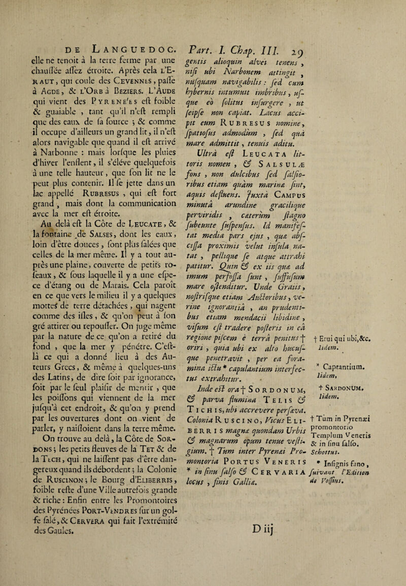 elle ne tenoit à la terre ferme par une chauffée affez étroite. Après cela l’E- kaut , qm coule des Cevennes , paflè à Agde, & l’Or b à Beziers. L’Aude qui vient des Pyrene'es eft foible de guaiable , tant qu’il n’eft rempli que des eaux de fa fource •, & comme il occupe d’ailleurs un grand lit, il n’eft alors navigable que quand il eft arrivé à Narbonne : mais lorfque les pluies d’hiver l’enflent, il s’élève quelquefois à une telle hauteur, que fon lit ne le peut plus contenir. Il fe jette dans un lac appelle Rubresus , qui eft fort grand , mais dont la communication avec la mer eft étroite. Au delà eft la Côte de Leucate, & la fontaine dé Salses , dont les eaux, loin d’être douces, font plus falées que celles de la mer même. Il y a tout au¬ près une plaine, couverte de petits ro- feaux, &C fous laquelle il y a une efpe- ce d’étang ou de Marais. Cela paroît en ce que vers le milieu il y a quelques mottetf de terre détachées , qui nagent comme des ifles , & qu’on peut à fon gré attirer ou repoufTer. On juge même par la nature de ce qu’on a retiré du fond , que la mer y pénétre. C’eft- îà ce qui a donné lieu à des Au¬ teurs Grecs, & même à quelques-uns des Latins, de dire foit par ignorance, foit par le feul plaifir de mentir , que les poiflôns qui viennent de la mer jufqu’à cet endroit, & qu’on y prend par les ouvertures dont on vient de parler, y naifloient dans la terre même. On trouve au delà, la Côte de Sol¬ dons ; les petits fleuves de la Tet & de laTtCH, qui ne biffent pas d’être dan¬ gereux quand ils débordent ; la Colonie de RusciNONile Bourg cLEliberris, foible refte d’une Ville autrefois grande & riche: Enfin entre les Promontoires des Pyrénées Port-Vendres fur un gol¬ fe fâlé,& Cervera qui fait l’extrémité des Gaules. Part. I. Chap. III. 29 gérais alioqum alvei tenons , ni Ci ubi Narbonem attirait r 1 o J nufquam navigabihs : fed cura hy ber ni s intumuit irnbnbus, uf- que eo folitus infurgcre , ut feipfe non copiât. Lncus acci- pit eum Rubresus nomine, fpatiofus admodum , fed quà mare admittit, tenais aditu. Ultra eft Leucata lit- tons nomen , & Salsulæ fins , non dulcibus fed falfio- ribus etiam qudm marina Jint, aquis deftuens. ‘fuxtà Campus minuta arundme gracilique perviridis f c&terum jlagno fubeunte fufpenfus. ld manifef- tat media pars ejus , qua abf- cijja proxtmis •velut infula na- tat , pellique fe atque attrahi patitur. Qmn & ex üs qua ad imum perfojfa funt , fuffufum mare oflenditur. Unde Gratis, nofrifque etiam AuMonbus, ve- nne ignorantid, , an prudenti- bus etiam mendacü libidine, vifum ejl tradere pofteris in cd regione pijcem è terra penitus j- onn , quia ubi ex alto hucuj- que penetravit , per ea fora- mina iClu * capulantium interfec- tus extrahitur. Inde eB or a f Sordonum, & par'va flumina T e l 1 s C? T 1 c h 1 s, ubi accrevere perfeva. Colonia Ruscino, Viens E li¬ ber r I s magna quondam Urbis C3 magnarum opum tenue veftu gium. f Tum inter Pyrenai Pro- montoria Portus Veneris * in ftnu falfo & Cervaria locus , finis G allia. Diij f Erui qui ubi,&c. lutem. * Caprantium. liàem, t Sakdonüm, lidem. t Tum in Pyrenæi promontorio Templum Veneris & in fînu falfo. Schottus. * Infîgnis fano, fuivant l'Edition de Vofttts.