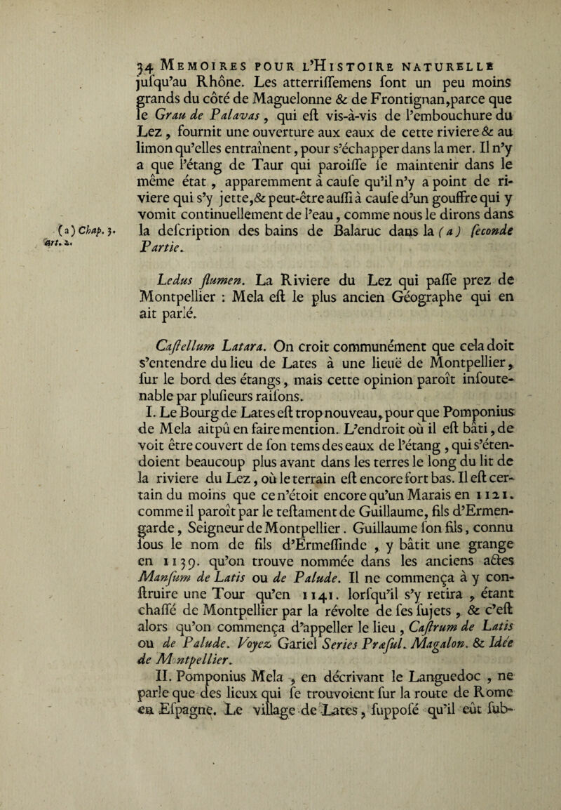 (a) Chap. art. i. 34 Mémoires pour l’Histoire naturelle jufqu’au Rhône. Les atterriffemens font un peu moins grands du côté de Maguelonne & de Frontignan,parce que le Grau de Palavas , qui eft vis-à-vis de l’embouchure du Lez , fournit une ouverture aux eaux de cette riviere & au limon qu’elles entraînent, pour s’échapper dans la mer. Il n’y a que l’étang de Taur qui parodie fe maintenir dans le même état , apparemment à caufe qu’il n’y a point de ri¬ viere qui s’y jette,& peut-être aufli à caufe d’un gouffre qui y vomit continuellement de l’eau, comme nous le dirons dans la defcription des bains de Balaruc dans la (a) fécondé Partie. Le dus flumen. La Riviere du Lez qui paffe prez de Montpellier : Mêla efl le ait parlé. Caftellum Latara. On croit communément que cda doit s’entendre du lieu de Lates à une lieue de Montpellier, fur le bord des étangs, mais cette opinion paroît infoute- nable par pîufieurs railons. I. Le Bourg de Lates eft trop nouveau^ pour que Pomjponius de Mêla aitpû en faire mention. L’endroit où il eft bâti, de voit être couvert de fon tems des eaux de l’étang , qui s’éten- doient beaucoup plus avant dans les terres le long du lit de la riviere du Lez, où le terrain eft encore fort bas. Il eft cer¬ tain du moins que cen’étoit encore qu’un Marais en 1121. comme il paroît par le teftamentde Guillaume, fils d’Ermen- garde, Seigneur de Montpellier. Guillaume fon fils, connu fous le nom de fils d’Ermefïinde , y bâtit une grange en 1139. qu’on trouve nommée dans les anciens aêies Manfum de Latis ou de Palude. Il ne commença à y con- ftruire une Tour qu’en 1141. lorfqu’il s’y retira * étant chaffé de Montpellier par la révolte de fesfujets , & c’eft alors qu’on commença d’appeller le lieu , Caftrum de Latis ou de Palude. Voyez, Gariel Sériés Prœful. Magalon. & Idée de M ntpellier. parle que des lieux qui fe trouvoient fur la route de Rome ea Efpagne. Le village de Lates, fuppofé qu’il eût fub~ plus ancien Géographe qui en