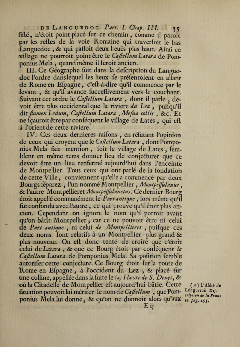 fiflé, n’étoit point placé fur ce chemin, comme il paroi t par les relies de la voie Romaine qui traverfoit le bas Languedoc , & qui pafloit deux 1 eues plus haut. Ainfi ce village ne pourroit point être le Caflellum Latara de Pom- ponius Mêla , quand même il feroit ancien. III. Ce Géographe fuit dans la defcription du Langue¬ doc l’ordre dans lequel les lieux fe préfentoient en allant de Rome en Efpagne, c’eft-à-dire qu’il commence par le levant , & qu’il avance fuccefllvement vers le couchant. Suivant cet ordre le Caftellum Latara , dont il parle , de- voit être plus occidental que la riviere du Lez,, puifqu’il dit flumen Ledum, Caflellum Latara , Mefua collis , &c. Et ne fçauroit être par conféquent le village de Lates , qui eft à l’orient de cette riviere. IV. Ces deux dernieres raifons , en réfutant l’opinion de ceux qui croyent que le CaflellumLatara , dontPompo- nius Mêla fait mention , foit le village de Lates , fem- blent en même tems donner lieu de conje&urer que ce devoit être un lieu renfermé aujourd’hui dans l’enceinte de Montpellier. Tous ceux qui ont parlé de la fondation de cette Ville, conviennent qu’elle a commencé par deux Bourgs féparez , l’un nommé Montpellier , Montpe(fuianus , & l’autre Montpellieret MontpeJfuUnetus. Ce dernier Bourg étoit appellé communément le P art antique , lors même qu’il fut confondu avec l’autre , ce qui prouve qu’il étoit plus an¬ cien. Cependant on ignore le nom qu’il portoit avant qu’on bâtit Montpellier, car ce ne pouvoit être ni celui de Part antique , ni celui de Montpellieret , puifque ces deux noms font relatifs à un Montpellier plus grand & plus nouveau. On eft donc tenté de croire que c’étoit celui de Latara ? & que ce Bourg étoit par conléquent le Caflellum Latara de Pomponius Mêla. Sa pofition femble autorifer cette conjeélure. Ce Bourg étoit fur la route de Home en Efpagne , à l’occident du Lez , & placé fur une colline, appeliée dans la fuite le (a) Havre de S. Denys, & où la Citadelle de Montpellier efl aujourd’hui bâtie. Cette ( a ) L’Abbé de (kuation pouvoit lui mériter le nom de Caftellum .quePom- Lür;gueruc Dtj- ponius Mêla lui donne, & qu’on ne donnoit alors qu aux Waî3, Exj