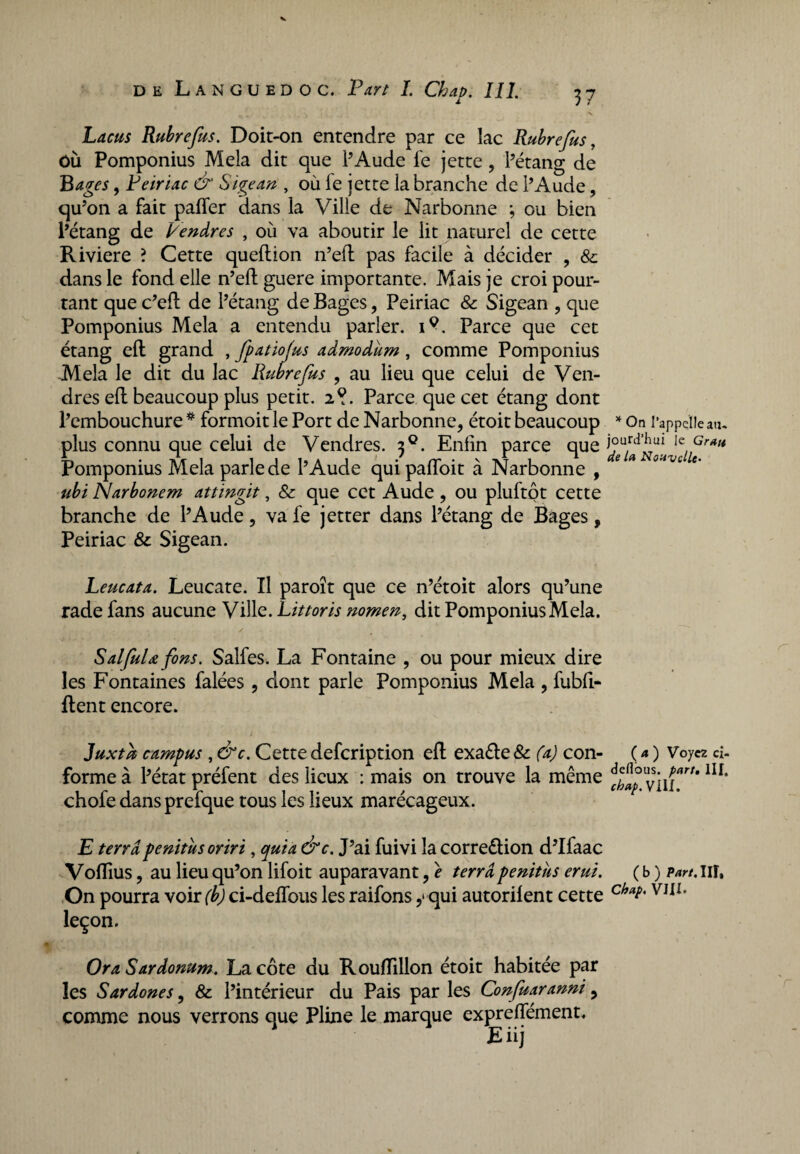 Lacus Rubrefus. Doit-on entendre par ce lac Ruhrefus, OÙ Pomponius Mêla dit que l’Aude fe jette, l’étang de B âges, Peiriac & Sigean , où le jette la branche de l’Aude, qu’on a fait paffer dans la Ville de Narbonne ; ou bien l’étang de Vendre s , où va aboutir le lit naturel de cette Riviere ? Cette queflion n’eft pas facile à décider , & dans le fond elle n’eft guere importante. Mais je croi pour¬ tant que c’efl de l’étang de Bages, Peiriac & Sigean , que Pomponius Mêla a entendu parler, i?. Parce que cet étang eft grand , fpatiojus admodum, comme Pomponius Mêla le dit du lac Rubrefus , au lieu que celui de Ven- dres eft beaucoup plus petit. 2?. Parce que cet étang dont l’embouchure * formoit le Port de Narbonne, étoit beaucoup * On l’appelle an- plus connu que celui de Vendres. 30. Enfin parce que lc,,Grati Pomponius Mêla parle de l’Aude qui paffoit à Narbonne , * * * °’ivc U' ubi Narbonem attingit, & que cet Aude , ou pluftpt cette branche de l’Aude, va fe jetter dans l’étang de Bages, Peiriac & Sigean. Leucata. Leucate. Il paroît que ce n’étoit alors qu’une rade fans aucune Ville.Littoris nomen, dit Pomponius Mêla. SalfuU fins. Salfes. La Fontaine , ou pour mieux dire les Fontaines falées , dont parle Pomponius Mêla , fubfi- fient encore. Juxtù campus , &c. Cette defcription eft exa£te & (a) con¬ forme à l’état préfent des lieux : mais on trouve la même chofe dans prefque tous les lieux marécageux. ( a ) Voyez ci- deflbus. part, llf, chap. VIII. E terra penitusoriri, quia &c. J’ai fuivi la correction d’Ifaac Voflîus, au lieu qu’on lifoit auparavant, e terra penitus erui. ( b ) part, in. On pourra voir (b) ci-deflbus les raifons y qui autorilent cette chVJIZ' leçon. Ora Sardonum. La côte du Roufïillon étoit habitée par les Sardones, & l’intérieur du Pais par les Confuaranni 9 comme nous verrons que Pline le marque expreflement. Eiij