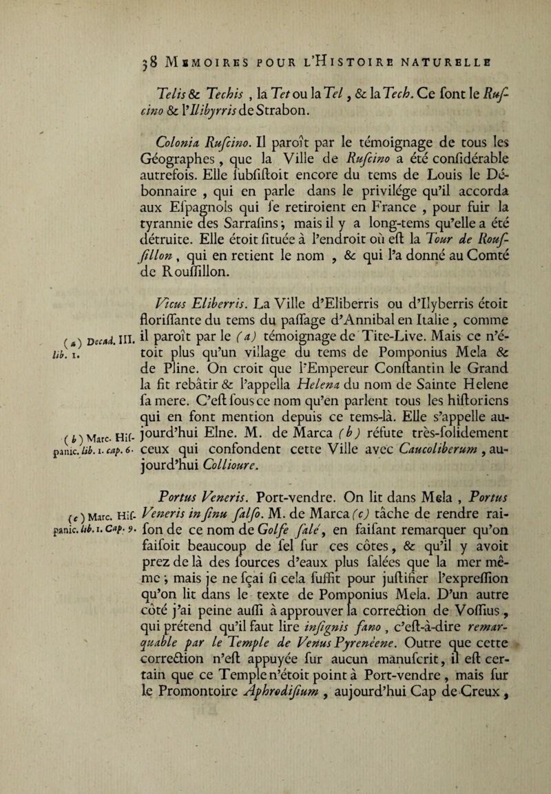 Te lis & Techis , la Tet ou la Tel, & la Tech. Ce font le Ruf dm 8c Vllibyrris de Strabon. Colonia, Rufcmo. Il paroît par le témoignage de tous les Géographes, que la Ville de Rufcino a été confidérable autrefois. Elle îubfiftoit encore du tems de Louis le Dé¬ bonnaire , qui en parle dans le privilège qu’il accorda aux Efpagnols qui le retiroient en France , pour fuir la tyrannie des S'arrafins ; mais il y a long-tems qu’elle a été détruite. Elle étoit fituée à l’endroit où eft la Tour de Rouf- fillon, qui en retient le nom , 8c qui l’a donné au Comté de Rouftillon. Ficus Eliberris. La Ville d’Eliberris ou d’Ilyberris étoit florifiante du tems du palfage d’Annibal en Italie , comme '*) Decad.Ul. d paroît par le (a) témoignage de Tite-Live. Mais ce n’é- Ub. i. toit plus qu’un village du tems de Pomponius Mêla 8c de Pline. On croit que l’Empereur Conftantin le Grand la fit rebâtir & l’appelia Helena du nom de Sainte Helene famere. C’eft fous ce nom qu’en parlent tous les hiltoriens qui en font mention depuis ce tems-là. Elle s’appelle au- ( h) Marc. Hif- jourd’hui Elne. M. de Marca (b) réfute très-folidement .■punie. Ub. i. cap. 6- ceux qui confondent cette Ville avec Caucoliberum , au¬ jourd’hui Collioure. Portus Veneris. Port-vendre. On lit dans Mêla , Portas (c) Marc. Hif- Veneris infinu falfo. M. de Marca (c) tâche de rendre rai- panic. ub. i. c^. 9. fonde ce nom de Golfe fuie, en faifant remarquer qu’on faifoit beaucoup de fel fur ces côtes, & qu’il y avoit prez de là des fources d’eaux plus falées que la mer mê¬ me •, mais je ne fçai fi cela fuffit pour juftiner l’expreflion qu’on lit dans le texte de Pomponius Mêla. D’un autre côté j’ai peine aufti à approuver la corre&ion de Vofiius, qui prétend qu’il faut lire infignis fa.no , c’eft-à-dire remar¬ quable par le Temple de Venus Pyrenèene. Outre que cette corre&ion n’eft appuyée fur aucun manuferit, il eft cer¬ tain que ce Temple n’étoit point à Port-vendre, mais fur le Promontoire Âphrodifium , aujourd’hui Cap de Creux,