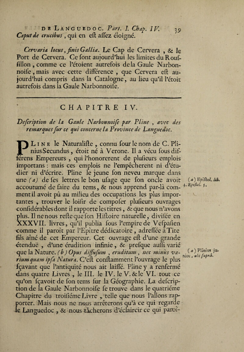 Caputde crucibus , qui en eft allez éloigné. Cervaria locus, finis G allia. Le Cap de Cervera , 8c le Port de Cervera. Ce font aujourd’hui les limites du Rouf- fillon, comme ce l’étoient autrefois delà Gaule Narbon- noife, mais avec cette différence , que Cervera eft au¬ jourd’hui compris dans la Catalogne, au lieu qu’il l’étoit autrefois dans la Gaule Narbonnoife. CHAPITRE IV. Defcription de la Gaule Narbonnoife par Pline , avec des remarques fur ce qui concerne la Province de Languedoc. PLine le Naturalifte , connu four le nom de C. Pli- niusSecundus, étoit né à Verone. Il a vécu fousdif- férens Empereurs , qui l’honorerent de plufieurs emplois importans : mais ces emplois ne l’empêcherent ni d’étu¬ dier ni d’écrire. Pline le jeune fon neveu marque dans une (a) de fes lettres le bon ufage que fon oncle avoir accoutumé de faire du tems, 8c nous apprend par-là com¬ ment il avoir pû au milieu des occupations les plus impor¬ tantes , trouver le loifir de compofer plufieurs ouvrages confidérables dont il rapporte les titres, & que nous n’avons plus. Il ne nous reftequefon Hifloire naturelle, divifée en XXXVII. livres, qu’il publia fous l’empire de Vefpafien comme il paroît par l’Epitre dédicatoire , adreffée àTite fils aîné de cet Empereur. Cet ouvrage eft d’une grande étendue , d’une érudition infinie, & prefque aufli varié que la Nature, (b) Opus diffufum , eruditum , nec minus va- riumquam ipfa Natura. C’eft conftamment l’ouvrage le plus fçavant que l’antiquité nous ait laiffé. Pline y a renfermé dans quatre Livres , le III. le IV. le V. &lc VI. tout ce qu’on fçavoit de fon tems fur la Géographie. La defcrip¬ tion de la Gaule Narbonnoife fe trouve dans le quatrième Chapitre du troifiéme Livre , telle que nous l’allons rap¬ porter. Mais nous ne n^us arrêterons qu’à ce qui regarde le Languedoc , 8c nous tâcherons d’éclaircir ce qui panoî- ( a ) Bp iAoI. iib. EptfioL f. ( a ) Plmius ju¬ nior , ubi fuprâ.