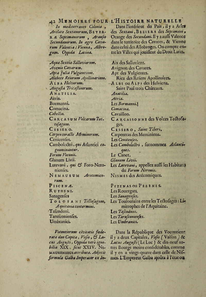 ÿ» In mediterraneo Colonia , Dans l’intérieur du Pais > il y a AiIcS Arelate Sextanorum, Beter- des Sextant, B e z i e r s des Sept imani * r æ Septimanorum , Araufa Orange des Secundani. Il y aaulli Valence Secundanorurn. In agro Cava- dans le territoire des Cavares, & Vienne rum Fuient ta ; Fiennu, Albro- dans celui des Allobroges. On compte en- gum. Oppidu Latina. tre les Villes qui jouiflent du Droit Latin« Ac)U& Sextiu Salluviorum. Avenio Cavarum. Apta ‘falia Fulgientiurn. Alebece Réiorum Apollmarium. A 1 b a Helvorum. Augujla Tncaflinortira. A N A T I L 1 A. Aéria. Bormanni. ' Comacina. Cubellio. Carcasum Vole arum 7ec- tofagum. C E S SE R O. Carpen t or aile Meminorum. Cenicenfes. Camboleétri, qui Atlantici co- gnominantur. Forum Foconii. Glanum Livii. Lutevani , qui 63 Foro-Nero- nienles. Nemaüsum Arecomico- rum.  P I S C E N Æ. R U THE NI. Sanagenfes Tolosani 7eclofagtim> A quitamœ conter mini. Tafcoduni. Tarufconienlès. Umbranici. Aix des Salluviens. Avignon des Cavares. Apt des Vulgientes. Riez des Reiens Apollinaires. —A l b s ouAlps des Helviens. Saint Paul trois Châteaux. Anatilia. Aéria. Les Bormanni.| Comacina. Cavaillon. Carcassonne des Vo ! ces Teétofa- ses- C e s s e R o , Saint Tiberi, Carpentras des Meminiens. Les Cemcenjes. •Les CamboleÜri , furnomraez Atlanti¬ ques. Le Canet. Glanum Livii. Les Lutevani, appeliez aufli les Habitant du Forum Neronis. N1 s m e s des Arécomiques. PezenasouPezeneS. Les Rouergats. Les Sanagenfes. Les Touloufains entre les Teébolâges : Li¬ mitrophes de l’Aquitaine. Les Tafcoduni. Les Tarufcomenfes. Les Umbranici. Focontiorum civitatis fœde- rata duo Capita, Fafio , 13 Lu‘ eus Augujti, Oppida vero igno- bilia XIX , faut XXIV. Ne- m ausiensibus attribut a. Adjecit formula Galba Imperator ex In~ Dans la République des Vocontiens il y a deux Capitales, Fafa ( Vaifon ) 6c Lucus AuguJH ( Le Luc j 6c dix-neuf au¬ tres Bourgs moins conlidérables, comme il y en a vingt-quatre dans celle deNif* mes» L’Empereur Galba ajouta à l’etac ou