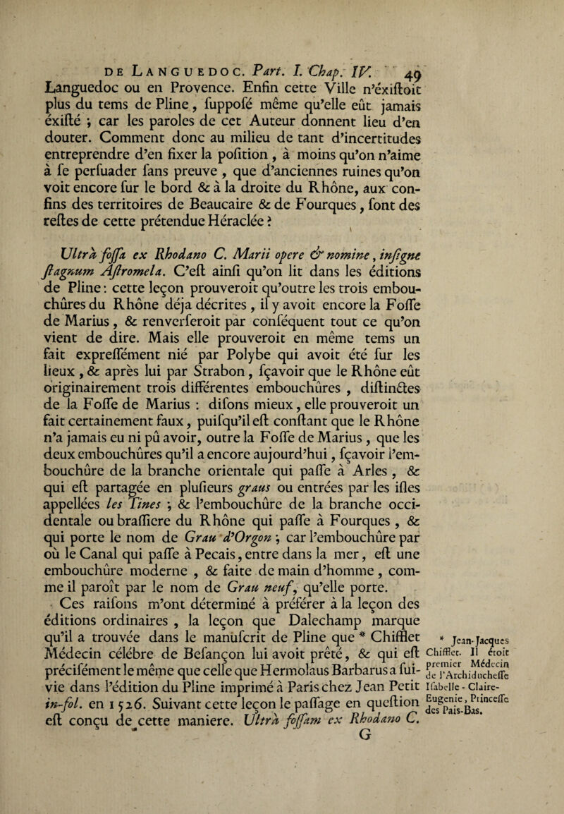 Languedoc ou en Provence. Enfin cette Ville n’éxiftoit plus du tems de Pline, fuppofé même qu’elle eût jamais éxifté *, car les paroles de cet Auteur donnent lieu d’en douter. Comment donc au milieu de tant d’incertitudes entreprendre d’en fixer la pofition , à moins qu’on n’aime à fe perfuader fans preuve , que d’anciennes ruines qu’on voit encore fur le bord & à la droite du Rhône, aux con¬ fins des territoires de Beaucaire 8c de Fourques, font des relies de cette prétendue Héraclée ? Ultra fojfa ex Rhodano C. Marti opéré & nomme, infigne Jlagnum Aftromela. C’eft ainfi qu’on lit dans les éditions de Pline : cette leçon prouveroit qu’outre les trois embou¬ chures du Rhône déjà décrites , il y avoit encore la Fofife de Marius , 8c renverferoit par conféquent tout ce qu’on vient de dire. Mais elle prouveroit en même tems un fait exprelfément nié par Polybe qui avoit été fur les lieux , 8c après lui par Strabon, fçavoir que le Rhône eût originairement trois différentes embouchûres , diftinêtes de la Fofife de Marius : difons mieux, elle prouveroit un fait certainement faux, puifqu’il eft confiant que le Rhône n’a jamais eu ni pû avoir, outre la Fofife de Marius , que les deux embouchûres qu’il a encore aujourd’hui, fçavoir i’em- bouchûre de la branche orientale qui pafife à Arles , 8c qui eft partagée en plufieurs gratis ou entrées par les ifles appellées les Tines -, 8c l’embouchûre de la branche occi¬ dentale oubraftiere du Rhône qui pafife à Fourques , 8c qui porte le nom de Grau d’Orgon ; car l’embouchûre par où le Canal qui pafle à Pecais, entre dans la mer, eft une embouchûre moderne , 8c faite de main d’homme , com¬ me il paroît par le nom de Grau neuf, qu’elle porte. Ces raifons m’ont déterminé à préférer à la leçon des éditions ordinaires , la leçon que Dalechamp marque qu’il a trouvée dans le manùfcrit de Pline que * Chifflet Médecin célébré de Befançon lui avoit prêté, 8c qui eft précifément le même que celle que Hermolaus Barbarus a fui- vie dans l’édition du Pline imprimé à Paris chez Jean Petit in-fol. en 1526. Suivant cette leçon le paflage en queftion eft conçu de^cette maniéré. Ultra fiffkm ex Rhodano C. * Jean- Jacques Chifflec. II étoic premier Médecin de l’Archidiicheflc Ifabelle - Claire- Eugenie, Princefle des Pais-Bas.